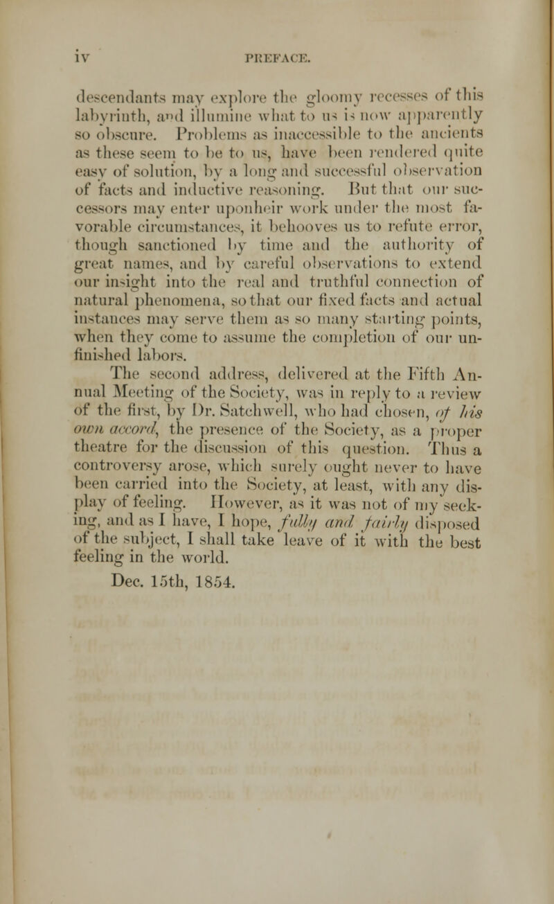 descendants may explore the gloomy recesses of this Labyrinth, and illumine what to us is now apparently so obscure. Problems as inaccessible to the ancients as these Beem to be to us, have been rendered quite easy of solution, by a long and successful observation of facts and inductive reasoning. Hut that our suc- cessors may enter uponheir work under the most fa- vorable circumstances, it behooves us to refute error, though sanctioned by time and the authority of great names, and by careful observations to extend our insight into the real and truthful connection of natural phenomena, so that our fixed facts and actual instances may serve them as so many starting points, when they come to assume the completion of our un- finished labors. The second address, delivered at the Fifth An- nual Meeting of the Society, was in reply to a review of the first, by Dr. Satchwell, who had chosen, of his turn accord, the presence of the Society, as a proper theatre for the discussion of this question. Thus a controversy arose, which surely ought never to have been carried into the Society, at least, with any dis- play of feeling. However, as it was not of my seek- ing, and as 1 have, I hope, fall;/ and fairly disposed of the subject, I shall take leave of it with the best feeling in the world. Dec. 15th, 1854.