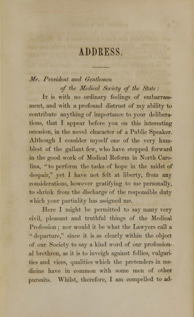 ADDRESS. Mr. President and Gentlemen of the Medical Society of the State: It is with no ordinary feelings of embarrass- ment, and with a profound distrust of my ability to contribute anything of importance to your delibera- tions, that I appear before you on this interesting occasion, in the novel character of a Public Speaker. Although I consider myself one of the very hum* blest of the gallant few, who have stepped forward in the good work of Medical Reform in North Caro- lina,  to perform the tasks of hope in the midst of despair, yet I have not felt at liberty, from any considerations, however gratifying to me personally, to shrink from the discharge of the responsible duty which your partiality has assigned me. Here I might be permitted to say many very civil, pleasant and truthful things of the Medical Profession; nor would it be what the Lawyers call a departure, since it is as clearly within the object «>f our Society to say a kind word of our profession- al brethren, as it is to inveigh against follies, vulgari- ties and vices, qualities which the pretenders in me- dicine have in common with some men of other pursuits. Whilst, therefore, I am compelled to ad-