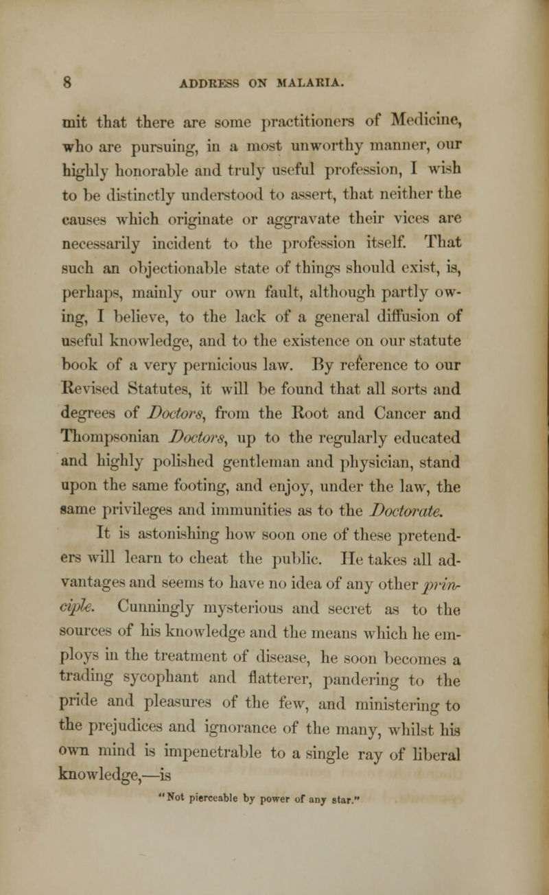 mit that there are some practitioners of Medicine, who are pursuing, in a most unworthy manner, our highly honorable and truly useful profession, I wish to be distinctly understood to assert, that neither the causes which originate or aggravate their vices are necessarily incident to the profession itself. That such an objectionable state of things should exist, is, perhaps, mainly our own fault, although partly ow- ing, I believe, to the lack of a general diffusion of useful knowledge, and to the existence on our statute hook of a very pernicious law. By reference to our Revised Statutes, it will be found that all sorts and degrees of Doctor^ from the Root and Cancer and Thompsonian Doctors, up to the regularly educated and highly polished gentleman and physician, stand upon the same footing, and enjoy, under the law, the same privileges and immunities as to the Doctorate. It is astonishing how soon one of these pretend- ers will learn to cheat the public. He takes all ad- vantages and seems to have no idea of any other j»» ciple. Cunningly mysterious and secret as to the sources of his knowledge and the means which he em- ploys in the treatment of disease, he soon becomes a trading sycophant and flatterer, pandering to the pride and pleasures of the few, and ministering to the prejudices and ignorance of the many, whilst his own mind is impenetrable to a single ray of liberal knowledge,—is  Not pierceable by power of any star.