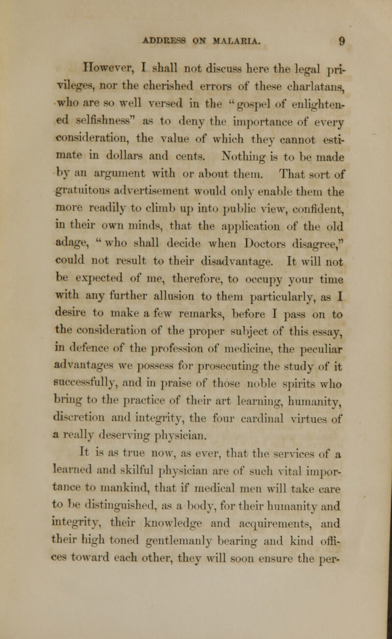 However, I shall not discuss here the legal pri- vileges, nor the cherished errors of these charlatans, who arc so well versed in the  gospel of enlighten- ed selfishness as to deny the importance of every consideration, the value of which they cannot esti- mate in dollars and cents. Nothing is to be made by an argument with or about them. That sort of gratuitous advertisement would only enable them the more readily to climb up into public view, confident, in their own minds, that the application of the old adage, w who shall decide when Doctors disagree, could not result to their disadvantage. It will not be expected of me, therefore, to occupy your time with any further allusion to them particularly, as I desire to make a few remarks, before I pass on to the consideration of the proper subject of this essay, in defence of the profession of medicine, the peculiar advantages we possess for prosecuting the study of it successfully, and in praise of those noble spirits who bring to the practice of their art learning, humanity, discretion and integrity, the four cardinal virtues of a really deserving physician. It is as true now, as ever, that the services of a Learned and skilful physician are of such vital impor- tance to mankind, that if medical men will take care to be distinguished, as a body, for their humanity and integrity, their knowledge and acquirements, and their high toned gentlemanly bearing and kind offi- ce- toward each other, they will soon ensure the per-