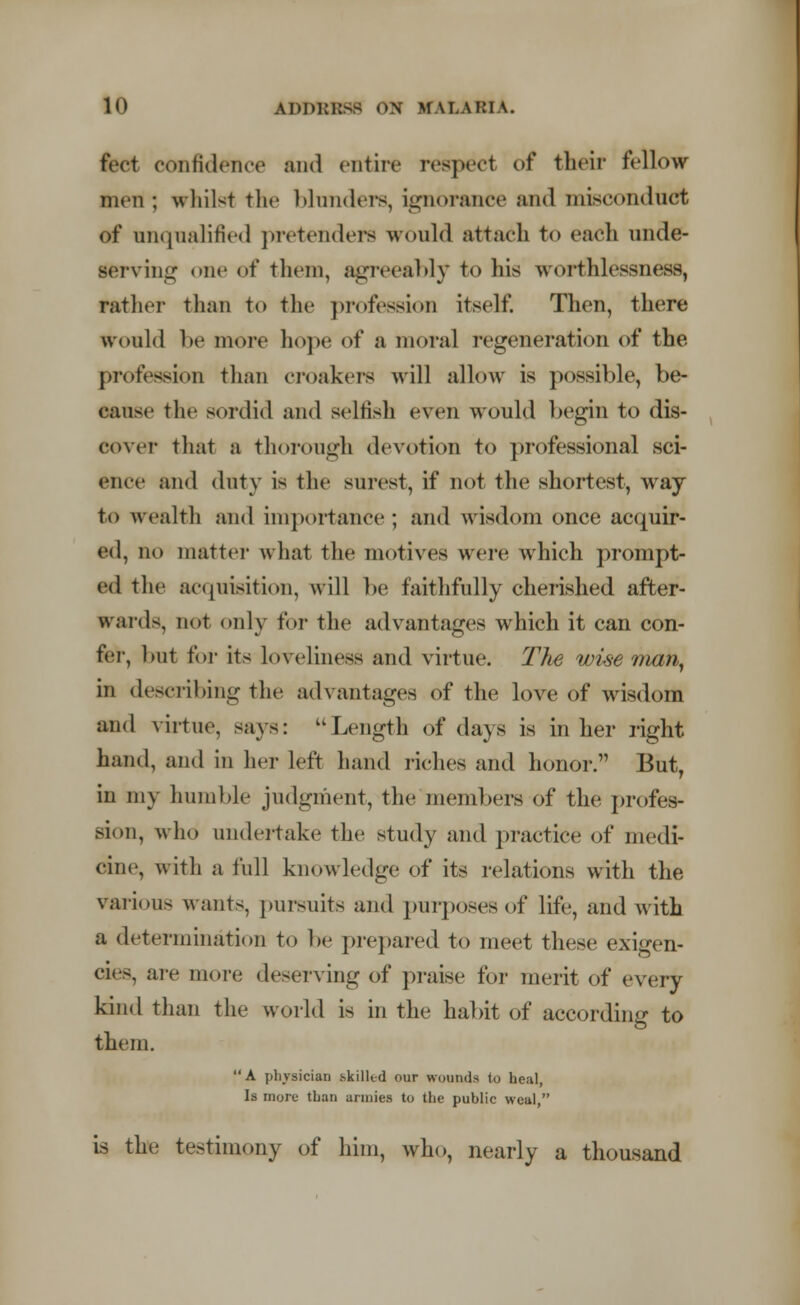 feet confidence and entire reaped of their fellow men ; whilst the blunders, ignorance and misconduct of unqualified pretenders would attach t<> each unde- serving one of them, agreeably to his worthlessness, rather than to the profession itself. Then, there would be more hope of a moral regeneration of the profession than croakers will allow is possible, be- cause the sordid and selfish even would begin to dis- cover that a thorough devotion to professional sci- ence and duty is the surest, if not the shortest, way to wealth and importance; and wisdom once acquir- ed, no matter what the motives were which prompt- ed the acquisition, will be faithfully cherished after- wards, not only for the advantages which it can con- fer, but for its loveliness and virtue. The wise man, in describing the advantages of the love of wisdom ami virtue, says: Length of days is in her right hand, and in her left hand riches and honor. But, in my humble judgment, the members of the profes- sion, who undertake the study and practice of medi- cine, with a full knowledge of its relations with the various wants, pursuits and purposes of life, and with a determination to be prepared to meet these exigen- cies, are more deserving of praise for merit of every kind than the world is in the habit of according to them. A physician skilled our wounds to heal, Is more than armies to the public weal, is the testimony of him, who, nearly a thousand