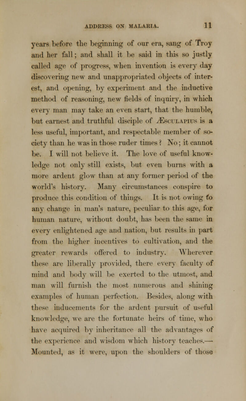 years before the beginning of our era, sang of Troy and her fall; and shall it Ik; said in this so justly called age of progress, when invention is every day discovering new and unappropriated objects of inter- est, and opening, by experiment and the inductive method of reasoning, new fields of inquiry, in which every man may take an even start, that the humble, but earnest and truthful disciple of tEsculapius is a less useful, important, and respectable member of so- ciety than he was in those ruder times ? No; it cannot be. I will not believe it. The love of useful know- ledge not only still exists, but even burns with a more ardent glow than at any former period of the world's history. Many circumstances conspire to produce this condition of things. It is not owing to any change in man's nature, peculiar to this age, for human nature, without doubt, has been the same in every enlightened age and nation, but results in part from the higher incentives to cultivation, and the greater rewards offered to industry. Wherever these are liberally provided, there every faculty of mind and body will be exerted to the utmost, and man will furnish the most numerous and shining examples of human perfection. Besides, along with these inducements for the ardent pursuit of useful knowledge, we are the fortunate heirs of time, who have acquired by inheritance all the advantages of the experience and wisdom which history teaches.—■ Mounted, as it were, upon the shoulders of those