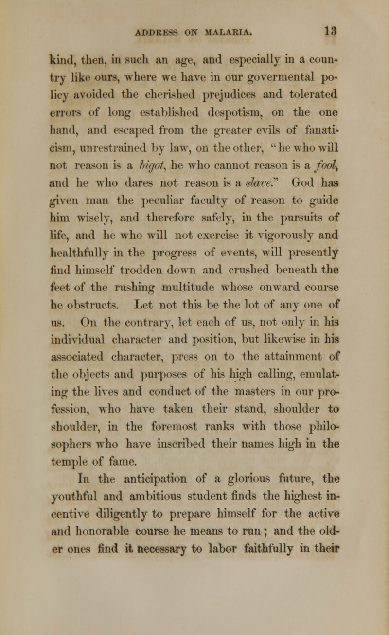 kind, then, in such an age, and especially in a coun- try like ours, where we have in our govermental po- licy avoided the cherished prejudices and tolerated errors <>f long established despotism, on the one hand, and escaped from the greater evils of fanati- cism, unrestrained l>y law, on the other, he who will not reason is a bigot, he who cannot reason is & fool, and lie who dares not reason is a dave? God has given man the peculiar faculty of reason to guide him wisely, and therefore safely, in the pursuits of life, and he who will not exercise it vigorously and healthfully in the progress of events, will presently find himself trodden down and crushed beneath the feet of the rushing multitude whose onward course he obstructs. Let not this be the lot of any one of us. On the contrary, let each of us, not only in his individual character and position, but likewise in his associated character, press on to the attainment of the objects and purposes of his high calling, emulat- ing the lives and conduct of the masters in our pro- fession, who have taken their stand, shoulder to shoulder, in the foremost ranks wTith those philo- sophers who have inscribed their names high in the temple of fame. In the anticipation of a glorious future, the youthful and ambitious student finds the highest in- centive diligently to prepare himself for the active and honorable course he means to run; and the old- er ones find it necessary to labor faithfully in their