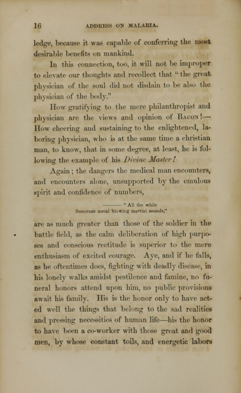 Ledge, because it was capable of conferring the meet desirable benefits on mankind. In this connection, too, it will not be improper to elevate our thoughts and recollect that the great physician of the soul did not disdain to be also the physician of the body. How gratifying to the mere philanthropist and physician are the views and opinion of Bacon!—- How cheering and sustaining to the enlightened, la- boring physician, who is at the same time a christian man, to know, that in some degree, at least, he is fol- lowing the example of his Divine Master I Again; the dangers the medical man encounters, and encounters alone, unsupported by the emulous spirit and confidence of numbers,  All the while Sonorous metal blowing martial sounds, are as much greater than those of the soldier in the battle field, as the calm deliberation of high pnrpo- and conscious rectitude is superior to the mere enthusiasm of excited courage. Aye, and if he falls, as he oftentimes does, fighting with deadly disease, in his lonely walks amidst pestilence and famine, no fu- neral honors attend upon him, no public provisions await his family. His is the honor only to have act- ed well the things that belong to the sad realities and pressing necessities of human life—his the honor to have been a co-worker with those great and good men, by whose constant toils, and energetic labors