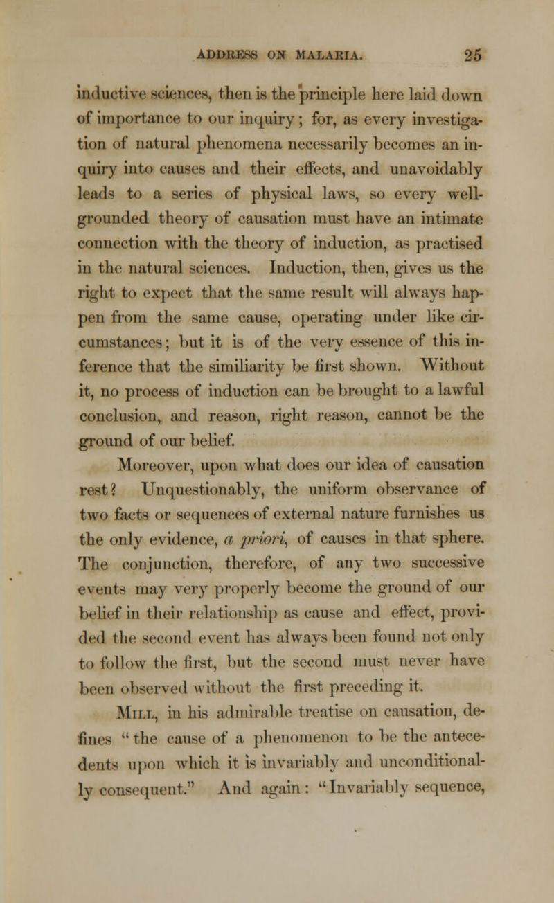 inductive sciences, then is the principle here laid down of importance to our inquiry; for, as every investiga- tion of natural phenomena necessarily becomes an in- quiry into causes and their effects, and unavoidably leads to a series of physical laws, so every well- grounded theory of causation must have an intimate connection with the theory of induction, as practised in tin' natural sciences. Induction, then, gives us the right to expect that the same result will always hap- pen from the same cause, operating under like cir- cumstances; but it is of the very essence of this in- ference that the similarity be first shown. Without it, no process of induction can be brought to a lawful conclusion, and reason, right reason, cannot be the ground of our belief. Moreover, upon what does our idea of causation rest? Unquestionably, the uniform observance of two facts or sequences of external nature furnishes us the only evidence, a priori, of causes in that sphere. The conjunction, therefore, of any two successive events may very properly become the ground of our belief in their relationship as cause and effect, provi- ded the second event has always been found not only to follow the first, but the second must never have be.n observed without the first preceding it. Mn.i., in his admirable treatise on causation, de- fines the cause oi' a phenomenon to be the antece- dents upon which it is invariably and unconditional- ly consequent. And again: Invariably sequence,