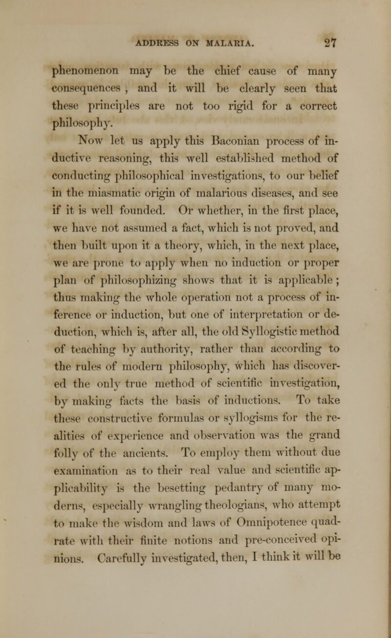 phenomenon may he the chief cause of many c< >nse< iuences , and it will be clearly seen that these principles are not too rigid for a correct philosophy. Now let us apply this Baconian process of in- ductive reasoning, this well established method of conducting philosophical investigations, to our belief in the miasmatic origin of malarious discuses, and see if it is well founded. Or whether, in the first place, we have not assumed a fact, which is not proved, and then built upon it a theory, which, in the next place, we are prone to apply when no induction or proper plan of philosophizing shows that it is applicable; thus making the whole operation not a process of in- ference or induction, but one of interpretation or de- duction, which is, after all, the old Syllogistic method of teaching by authority, rather than according to the rules of modern philosophy, which has discover- ed the only true method of scientific investigation, by making facts the basis of inductions. To take these constructive formulas or syllogisms for the re- alities of experience and observation was the grand folly of the ancients. To employ them without due examination as to their real value and scientific ap- plicability is the besetting pedantry of many mo- derns, especially wrangling theologians, who attempt to make the wisdom and laws of Omnipotence quad- lute with their finite notions and pre-conceived opi- nions. Carefully investigated, then, I think it will be