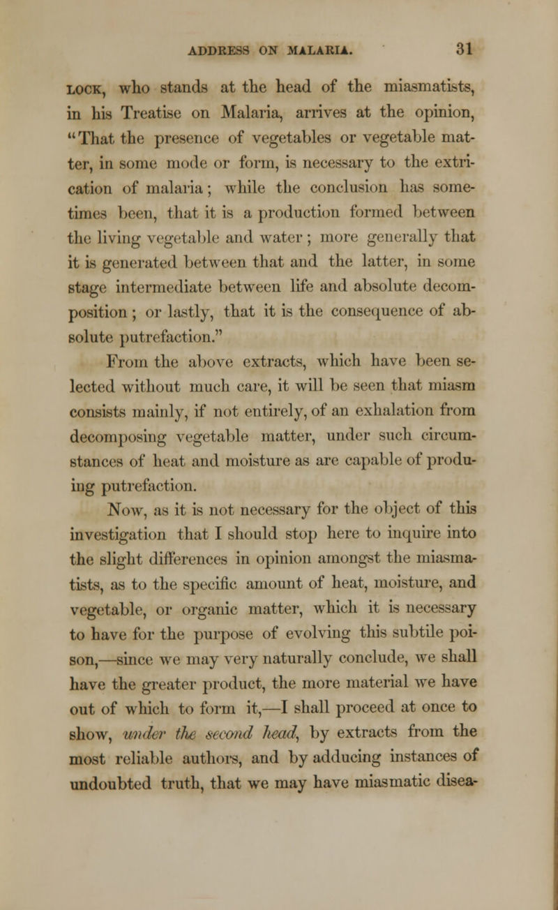 lock, who stands at the head of the miasmatists, in his Treatise on Malaria, arrives at the opinion, That the presence of vegetables or vegetable mat- ter, in some mode or form, is necessary to the extri- cation of malaria; while the conclusion has some- times been, that it is a production formed between the living vegetable and water; more generally that it is generated between that and the latter, in some stage intermediate between life and absolute decom- position ; or lastly, that it is the consequence of ab- solute putrefaction.'1 From the above extracts, which have been se- lected without much care, it will be seen that miasm consists mainly, if not entirely, of an exhalation from decomposing vegetable matter, under such circum- stances of heat and moisture as are capable of produr ing putrefaction. Now, as it is not necessary for the object of this investigation that I should stop here to inquire into the slight differences in opinion amongst the miasma- tists, as to the specific amount of heat, moisture, and vegetable, or organic matter, which it is necessary to have for the purpose of evolving this subtile poi- son,—since we may very naturally conclude, we shall have the greater product, the more material we have out of which to form it,—I shall proceed at once to show, wider tJu second Jwad, by extracts from the most reliable authors, and by adducing instances of undoubted truth, that we may have miasmatic disea-