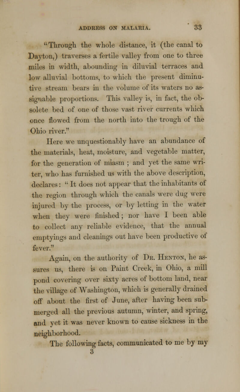 Through the whole distance, it (the canal to Dayton,) traverses a fertile valley from one to three miles in width, abounding in diluvial terraces and low alluvial bottoms, to which the present diminu- tive stream bears in the volume of its waters no as- signable proportions. This valley is, in fact, the ob- solete bed of one of those vast river currents which once flowed from the north into the trough of the Ohio river. Here we unquestionably have an abundance of the materials, heat, moisture, and vegetable matter, for the generation of miasm ; and yet the same wri- ter, who lias furnished us with the above description, declares:  It does not appear that the inhabitants of the region through which the canals were dug were injured by the process, or by letting in the water when the) were finishe-d; nor have I been able to collect any reliable evidence, that the annual emptyings and cleanings out have been productive of fever. Again, on the authority of Dr. Henton, he as- sures us, there is on Paint Creek, in Ohio, a mill pond covering over sixty acres of bottom land, near the village of Washington, which is generally drained off about the first of June, after having been sub- merged all the previous autumn, winter, and spring, and yet it was never known to cause sickness in the neighborhood. The following facts, communicated to me by my 3