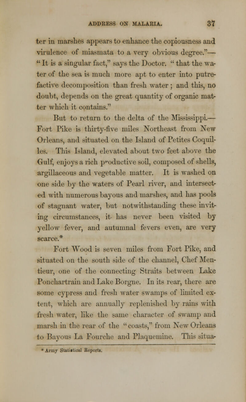 ter in marshes appears to enhance the copiousness and virulence of miasmata to a very obvious degree.—  It is a singular fact, says the Doctor.  that the wa- ter of the sea is much more apt to enter into putre- factive decomposition than fresh water ; and this, no doubt, depends on the great quantity of organic mat- ter which it contains. But to return to the delta of the Mississippi.— Fort Pike is thirty-five miles Northeast from New Orleans, and situated on the Island of Petites Coquil- les. This Island, elevated about two feet above the (iulf, enjoys a rich productive soil, composed of shells, argillaceous and vegetable matter. It is washed on one side by the waters of Pearl river, and intersect ed with numerous bayous and marshes, and has pools of stagnant water, but notwithstanding these invit- ing circumstances, it' has never been visited by yellow fever, and autumnal fevers even, are very scarce.* Fort Wood is seven miles from Fort Pike, and situated on the south side of the channel, Chef Men- tieur, one of the connecting Straits between Lake Ponchartrain and Lake Borgne. In its rear, there are some cypress and fresh water swamps of limited ex- tent, which are annually replenished by rains with fresh water, like the same character of swamp and marsh in the rear of the coasts, from New Orleans to Bayous La Fourche and Plaqueniine. This situa- * Army Statistical Reports.