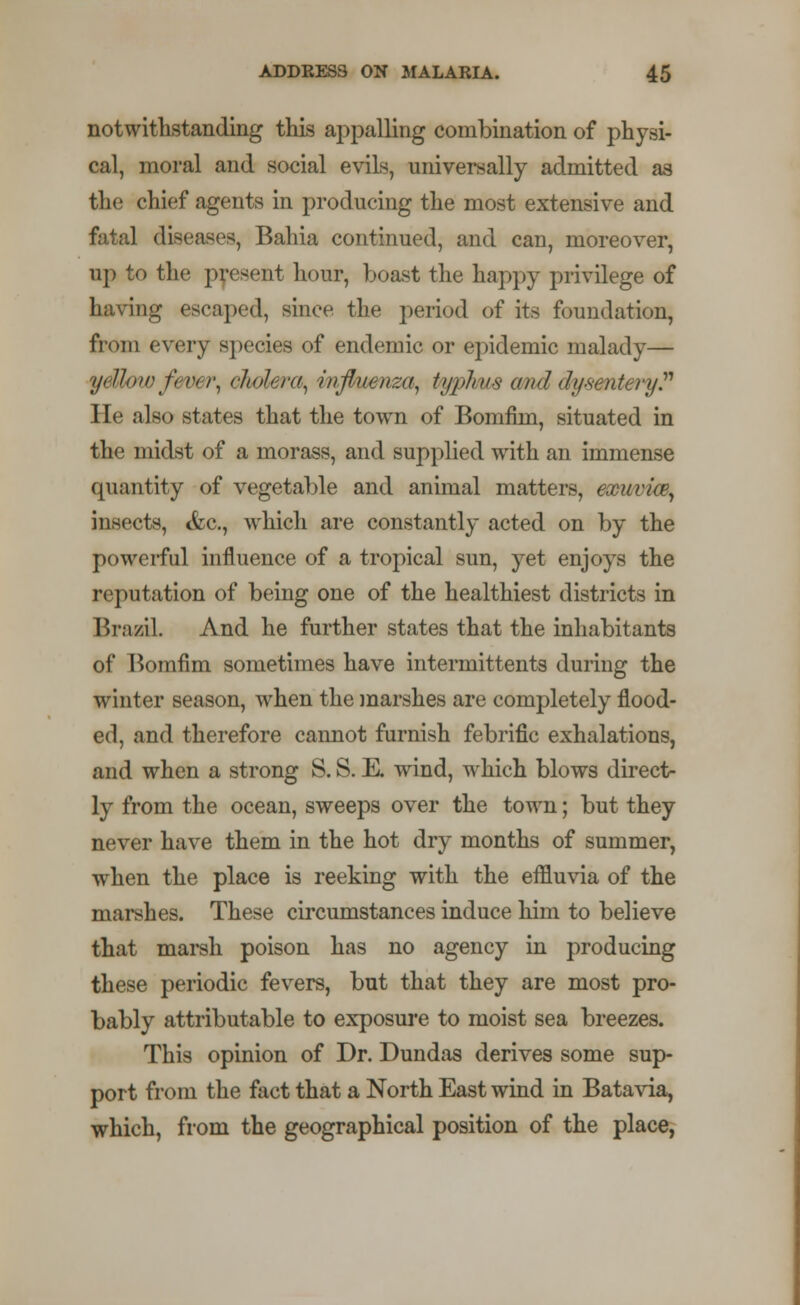 notwithstanding this appalling combination of physi- cal, moral and social evils, universally admitted as the chief agents in producing the most extensive and fatal diseases, Bahia continued, and can, moreover, up to the present hour, boast the happy privilege of having escaped, since the period of its foundation, from every species of endemic or epidemic malady— ydlow fever, cholera, influenza, typhus and dysentery He also states that the town of Bomfim, situated in the midst of a morass, and supplied with an immense quantity of vegetable and animal matters, exuvke, insects, <fcc, which are constantly acted on by the powerful influence of a tropical sun, yet enjoys the reputation of being one of the healthiest districts in Brazil. And he further states that the inhabitants of Bomfim sometimes have intermittents during the winter season, when the marshes are completely flood- ed, and therefore cannot furnish febrific exhalations, and when a strong S. S. E. wind, which blows direct- ly from the ocean, sweeps over the town; but they never have them in the hot dry months of summer, when the place is reeking with the effluvia of the marshes. These circumstances induce him to believe that marsh poison has no agency in producing these periodic fevers, but that they are most pro- bably attributable to exposure to moist sea breezes. This opinion of Dr. Dundas derives some sup- port from the fact that a North East wind in Batavia, which, from the geographical position of the place,