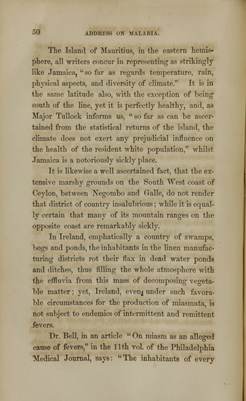 The Island of Mauritius, in the eastern hemis- phere, all writers concur in representing as strikingly like Jamaica,  so far as regards temperature, rain, physical aspects, and diversity of climate. It is in the same latitude also, with the exception of being south of the line, yet it is perfectly healthy, and, as Major Tullock informs us,  so far as can be ascer- tained from the statistical returns of the island, the climate does not exert any prejudicial influence on the health of the resident white population, whilst Jamaica is a notoriously sickly place. It is likewise a well ascertained fact, that the ex- tensive marshy grounds on the South West coast of Ceylon, between Negombo and Galle, do not render that district of country insalubrious; while it is equal- ly certain that many of its mountain ranges on the opposite coast are remarkably sickly. In Ireland, emphatically a country of swamps, bogs and ponds, the inhabitants in the linen manufac- turing districts rot their flax in dead water ponds and ditches, thus filling the whole atmosphere with the effluvia from this mass of decomposing vegeta- ble matter; yet, Ireland, even<| under such favora- ble circumstances for the production of miasmata, is not subject to endemics of intermittent and remittent fevers. Dr. Bell, in an article  On miasm as an alleged cause of fevers, in the 11th vol. of the Philadelphia Medical Journal, says: The inhabitants of every