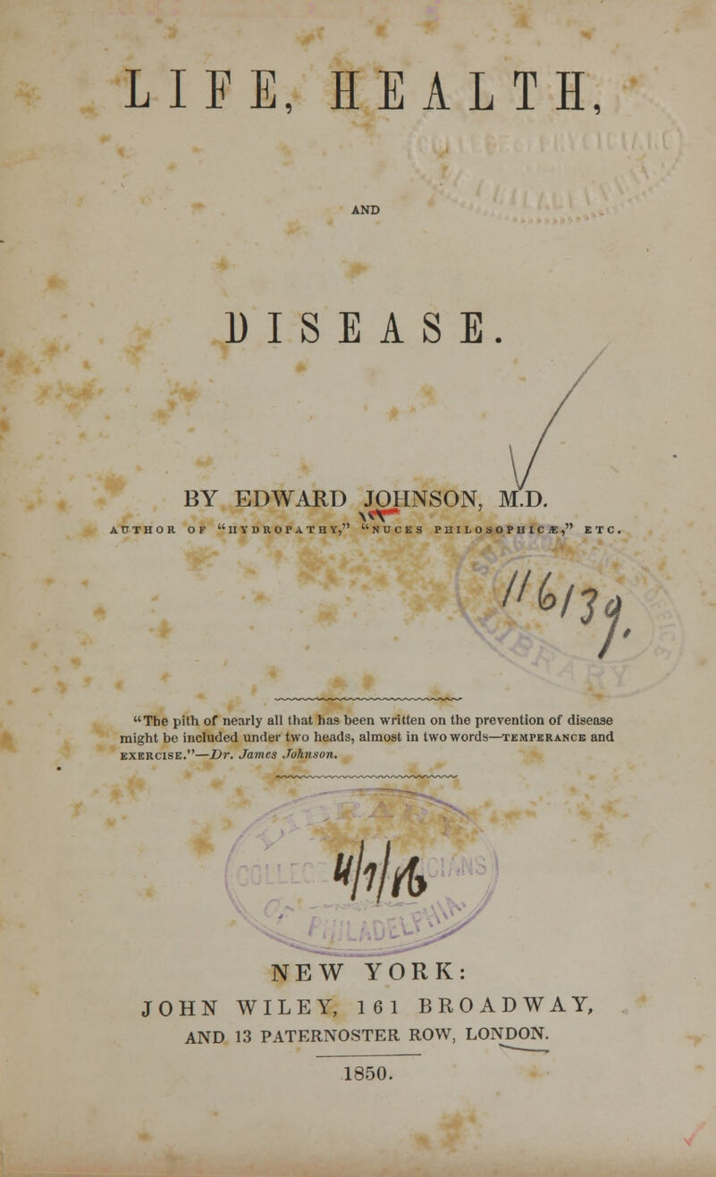 LIFE, HEALTH, DISEASE. BY EDWARD JOHNSON, M.D. AUTHOR OF IIYDROPATH Y, NUCES PniLOSOPUIC I, ETC. ii kn ;• The pith of nearly all that has been written on the prevention of disease might be included under two heads, almost in two words—temperance and exercise.—Dr. James Johnson. NEW YORK: JOHN WILEY, 161 BROADWAY, AND 13 PATERNOSTER ROW, LONDON. 1850.