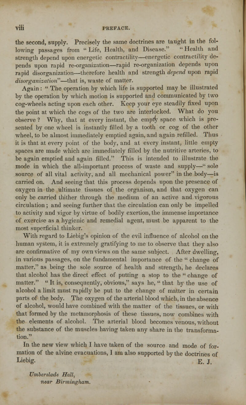 the second, supply. Precisely the same doctrines are taught in the fol- lowing passages from  Life, Health, and Disease.  Health and strength depend upon energetic contractility—energetic contractility de- pends upon rapid re-organization—rapid re-organization depends upon rapid disorganization—therefore health and strength depend upon rapid disorganization—that is, waste of matter. Again:  The operation by which life is supported may be illustrated by the operation by which motion is supported and communicated by two cog-wheels acting upon each other. Keep your eye steadily fixed upon the point at which the cogs of the two are interlocked. What do you observe ? Why, that at every instant, the empty space which is pre- sented by one wheel is instantly filled by a tooth or cog of the other wheel, to be almost immediately emptied again, and again refilled. Thus it is that at every point of the body, and at every instant, little empty spaces are made which are immediately filled by the nutritive arteries, to be again emptied and again filled. This is intended to illustrate the mode in which the all-important process of waste and supply— sole source of all vital activity, and all mechanical power in the body—is carried on. And seeing that this process depends upon the presence of oxygen in the ultimate tissues of the organism, and that oxygen can only be carried thither through the medium of an active and vigorous circulation ; and seeing further that the circulation can only be impelled to activity and vigor by virtue of bodily exertion, the immense importance of exercise as a hygienic and remedial agent, must be apparent to the most superficial thinker. With regard to Liebig's opinion of the evil influence of alcohol on the human system, it is extremely gratifying to me to observe that they also are confirmative of my own views on the same subject. After dwelling, in various passages, on the fundamental importance of the  change of matter. as being the sole source of health and strength, he declares that alcohol has the direct effect of putting a stop to the  change of matter.  It is, consequently, obvious, says he,  that by the use of alcohol a limit must rapidly be put to the change of matter in certain parts of the body. The oxygen of the arterial blood which, in the absence of alcohol, would have combined with the matter of the tissues, or with that formed by the metamorphosis of these tissues, now combines with the elements of alcohol. The arterial blood becomes venous, without the substance of the muscles having taken any share in the transforma- tion. In the new view which I have taken of the source and mode of for- mation of the alvine evacuations, I am also supported by the doctrines of Liebig. E. J. Umberslade Hall, near Birmingham.