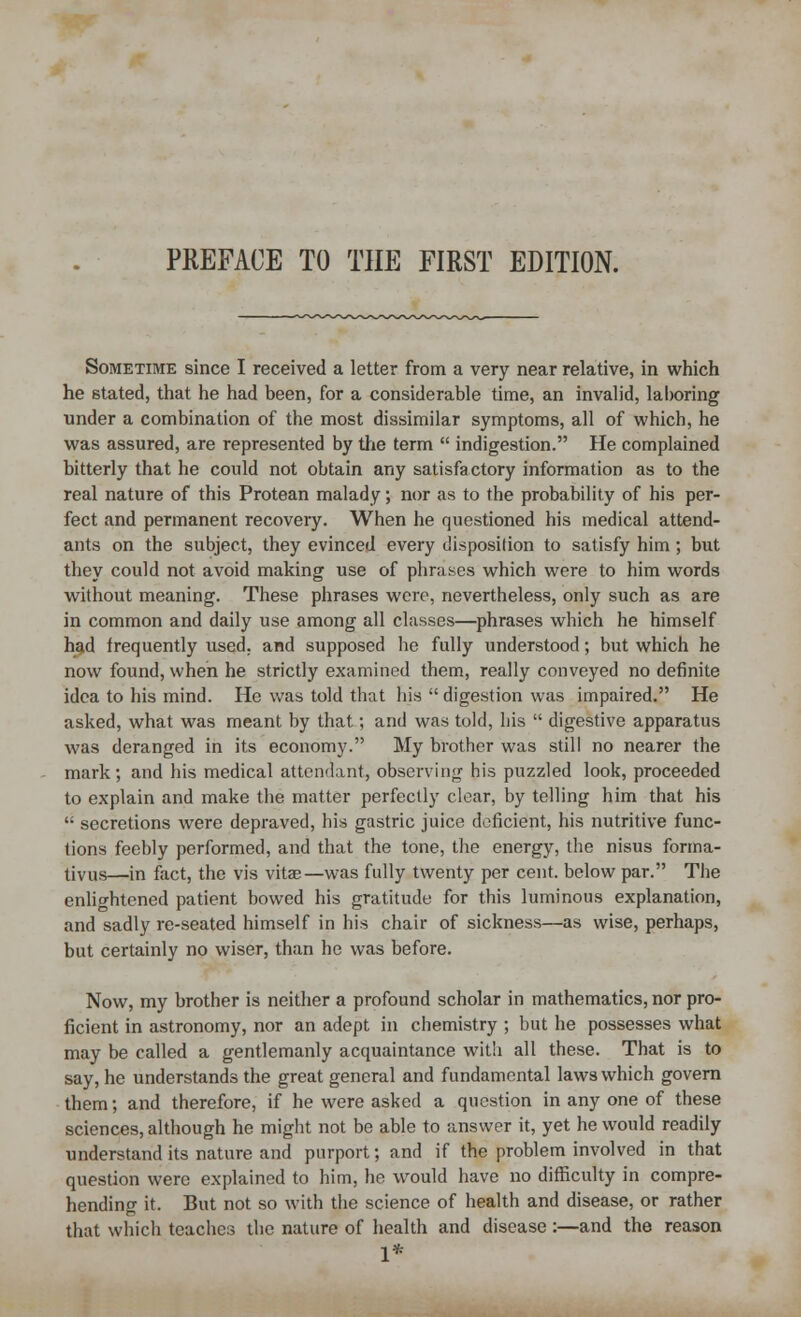 Sometime since I received a letter from a very near relative, in which he stated, that he had been, for a considerable time, an invalid, laboring under a combination of the most dissimilar symptoms, all of which, he was assured, are represented by the term  indigestion. He complained bitterly that he could not obtain any satisfactory information as to the real nature of this Protean malady; nor as to the probability of his per- fect and permanent recovery. When he questioned his medical attend- ants on the subject, they evinced every disposition to satisfy him; but they could not avoid making use of phrases which were to him words without meaning. These phrases were, nevertheless, only such as are in common and daily use among all classes—phrases which he himself had frequently used, and supposed lie fully understood; but which he now found, when he strictly examined them, really conveyed no definite idea to his mind. He was told that his  digestion was impaired. He asked, what was meant by that; and was told, bis  digestive apparatus was deranged in its economy. My brother was still no nearer the mark; and his medical attendant, observing his puzzled look, proceeded to explain and make the matter perfectly clear, by telling him that his  secretions were depraved, his gastric juice deficient, his nutritive func- tions feebly performed, and that the tone, the energy, the nisus forma- tivus—in fact, the vis vitae—was fully twenty per cent, below par. The enlightened patient bowed his gratitude for this luminous explanation, and sadly re-seated himself in his chair of sickness—as wise, perhaps, but certainly no wiser, than he was before. Now, my brother is neither a profound scholar in mathematics, nor pro- ficient in astronomy, nor an adept in chemistry ; but he possesses what may be called a gentlemanly acquaintance with all these. That is to say, he understands the great general and fundamental laws which govern them; and therefore, if he were asked a question in any one of these sciences, although he might not be able to answer it, yet he would readily understand its nature and purport; and if the problem involved in that question were explained to him, he would have no difficulty in compre- hending it. But not so with the science of health and disease, or rather that which teaches the nature of health and disease :—and the reason 1*