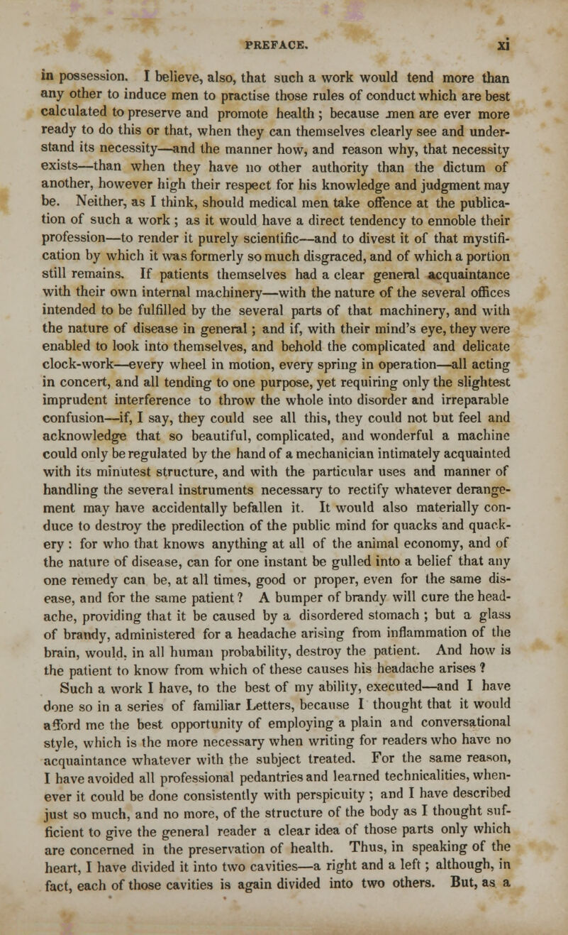 in possession. I believe, also, that such a work would tend more than any other to induce men to practise those rules of conduct which are best calculated to preserve and promote health ; because men are ever more ready to do this or that, when they can themselves clearly see and under- stand its necessity—and the manner how, and reason why, that necessity exists—than when they have no other authority than the dictum of another, however high their respect for his knowledge and judgment may be. Neither, as I think, should medical men take offence at the publica- tion of such a work ; as it would have a direct tendency to ennoble their profession—to render it purely scientific—and to divest it of that mystifi- cation by which it was formerly so much disgraced, and of which a portion still remains. If patients themselves had a clear general acquaintance with their own internal machinery—with the nature of the several offices intended to be fulfilled by the several parts of that machinery, and with the nature of disease in general; and if, with their mind's eye, they were enabled to look into themselves, and behold the complicated and delicate clock-work—every wheel in motion, every spring in operation—all acting in concert, and all tending to one purpose, yet requiring only the slightest imprudent interference to throw the whole into disorder and irreparable confusion—if, I say, they could see all this, they could not but feel and acknowledge that so beautiful, complicated, and wonderful a machine could only be regulated by the hand of a mechanician intimately acquainted with its minutest structure, and with the particular uses and manner of handling the several instruments necessary to rectify whatever derange- ment may have accidentally befallen it. It would also materially con- duce to destroy the predilection of the public mind for quacks and quack- ery : for who that knows anything at all of the animal economy, and of the nature of disease, can for one instant be gulled into a belief that any one remedy can be, at all times, good or proper, even for the same dis- ease, and for the same patient ? A bumper of brandy will cure the head- ache, providing that it be caused by a disordered stomach ; but a glass of brandy, administered for a headache arising from inflammation of the brain, would, in all human probability, destroy the patient. And how is the patient to know from which of these causes his headache arises ? Such a work I have, to the best of my ability, executed—and I have done so in a series of familiar Letters, because I thought that it would afford me the best opportunity of employing a plain and conversational style, which is the more necessary when writing for readers who have no acquaintance whatever with the subject treated. For the same reason, I have avoided all professional pedantries and learned technicalities, when- ever it could be done consistently with perspicuity ; and I have described just so much, and no more, of the structure of the body as I thought suf- ficient to give the general reader a clear idea of those parts only which are concerned in the preservation of health. Thus, in speaking of the heart, I have divided it into two cavities—a right and a left; although, in fact, each of those cavities is again divided into two others. But, as a