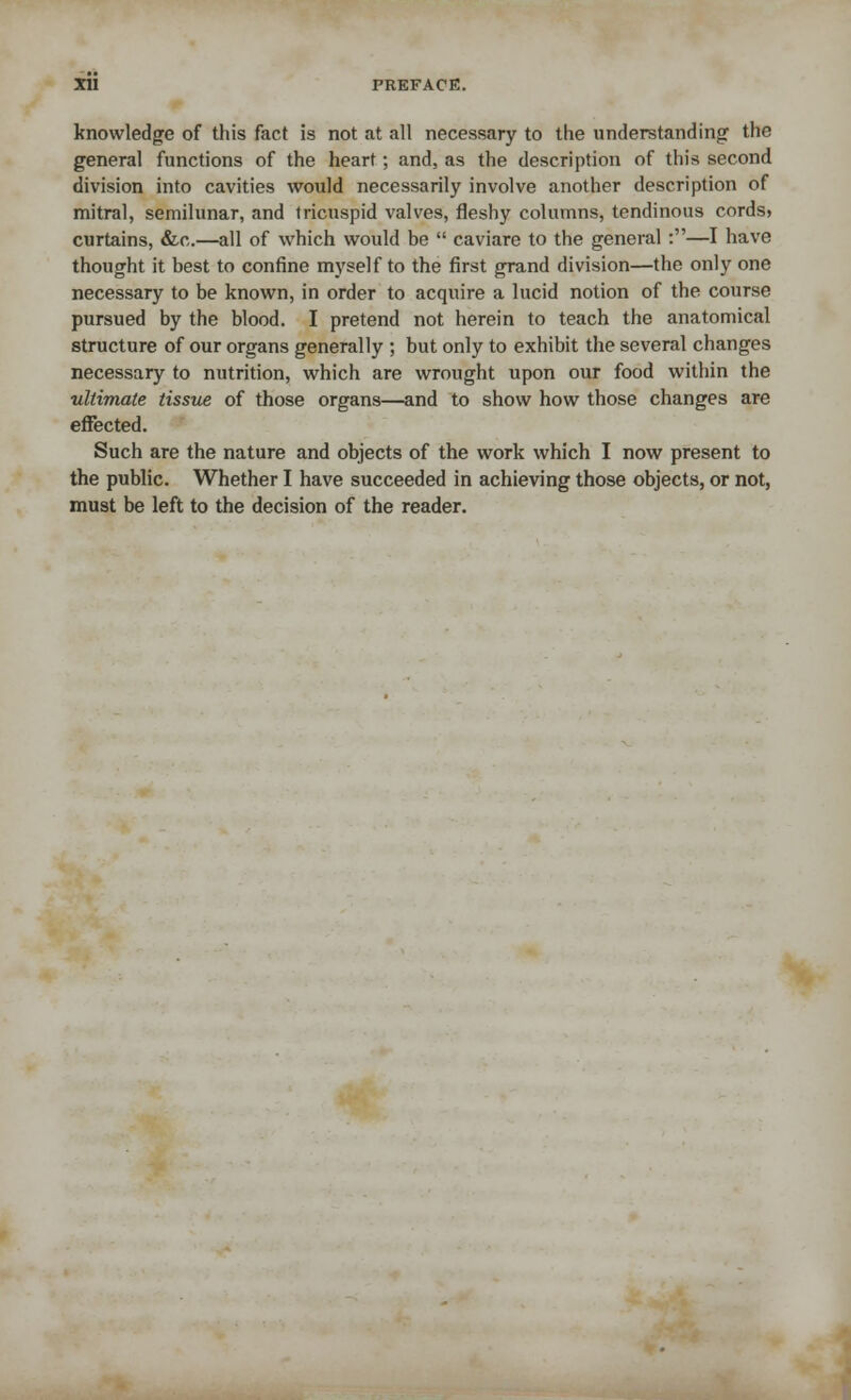 knowledge of this fact is not at all necessary to the understanding the general functions of the heart; and, as the description of this second division into cavities would necessarily involve another description of mitral, semilunar, and tricuspid valves, fleshy columns, tendinous cords» curtains, &c.—all of which would be  caviare to the general :—I have thought it best to confine myself to the first grand division—the only one necessary to be known, in order to acquire a lucid notion of the course pursued by the blood. I pretend not herein to teach the anatomical structure of our organs generally ; but only to exhibit the several changes necessary to nutrition, which are wrought upon our food within the ultimate tissue of those organs—and to show how those changes are effected. Such are the nature and objects of the work which I now present to the public. Whether I have succeeded in achieving those objects, or not, must be left to the decision of the reader.