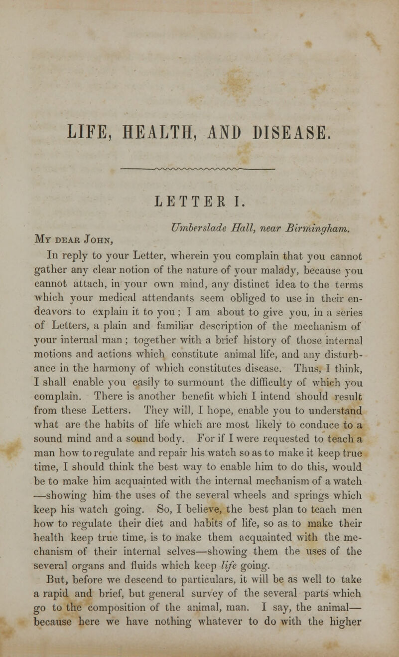 LIFE, [EALTH, AND DISEASE. LETTER I. Umberslade Hall, near Birmingliam. My dear John, In reply to your Letter, wherein you complain that you cannot gather any clear notion of the nature of your malady, because you cannot attach, in your own mind, any distinct idea to the terms which your medical attendants seem obliged to use in their en- deavors to explain it to you; I am about to give you, in a series of Letters, a plain and familiar description of the mechanism of your internal man ; together with a brief history of those internal motions and actions which constitute animal life, and any disturb- ance in the harmony of Avhich constitutes disease. Thus, 1 think, I shall enable you easily to surmount the difficulty of which you complain. There is another benefit which I intend should result from these Letters. They will, I hope, enable you to understand what are. the habits of life which' are most likely to conduce to a sound mind and a sound body. For if I were requested to teach a man how to regulate and repair his watch so as to make it keep true time, I should think the best way to enable him to do this, would be to make him acquainted with the internal mechanism of a watch —showing him the uses of the several wheels and springs which keep his watch going. So, I believe, the best plan to teach men how to regulate their diet and habits of life, so as to make their health keep true time, is to make them acquainted with the me- chanism of their internal selves—showing them the uses of the several organs and fluids which keep life going. But, before we descend to particulars, it will be as well to take a rapid and brief, but general survey of the several parts which go to the composition of the animal, man. I say, the animal— because here we have nothing whatever to do with the higher