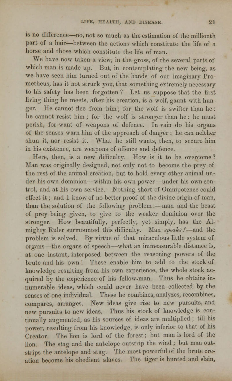 is no difference—no, not so much as the estimation of the millionth part of a hair—between the actions which constitute the life of a horse and those which constitute the life of man. We have now taken a view, in the gross, of the several parts of which man is made up. But, in contemplating the new being, as we have seen him turned out of the hands of our imaginary Pro- metheus, has it not struck you, that something extremely necessary to his safety has been forgotten ? Let us suppose that the first living thing he meets, after his creation, is a wolf, gaunt with hun- ger. He cannot flee from him; for the wolf is swifter than he : he cannot resist him ; for the wolf is stronger than he: he must perish, for want of weapons of defence. In vain do his organs of the senses warn him of the approach of danger : he can neither shun it, nor resist it. What he still wants, then, to secure him in his existence, are weapons of offence and defence. Here, then, is a new difficulty. How is it to be overcome ? Man was originally designed, not only not to become the prey of the rest of the animal creation, but to hold every other animal un- der his own dominion—Avithin his own power—under his own con- trol, and at his own service. Nothing short of Omnipotence could effect it; and I know of no better proof of the divine origin of man, than the solution of the following problem:—man and the beast of prey being given, to give to the weaker dominion over the stronger. How beautifully, perfectly, yet simply, has the Al- mighty Ruler surmounted this difficulty. Man speaks !—and the problem is solved. By virtue of that miraculous little system of organs—the organs of speech—what an immeasurable distance is, at one instant, interposed between the reasoning powers of the brute and his own ! These enable him to add to the stock of knowledge resulting from his own experience, the whole stock ac- quired by the experience of his fellow-man. Thus he obtains in- numerable ideas, which could never have been collected by the senses of one individual. These he combines, analyzes, recombines, compares, arranges. New ideas give rise to new pursuits, and new pursuits to new ideas. Thus his stock of knowledge is con- tinually augmented, as his sources of ideas are multiplied ; till his power, resulting from his knowledge, is only inferior to that of his Creator. The lion is lord of the forest; but man is lord of the lion. The stag and the antelope outstrip the wind ; but man out- strips the antelope and stag. The most powerful of the brute cre- ation become his obedient slaves. The tiger is hunted and slain,