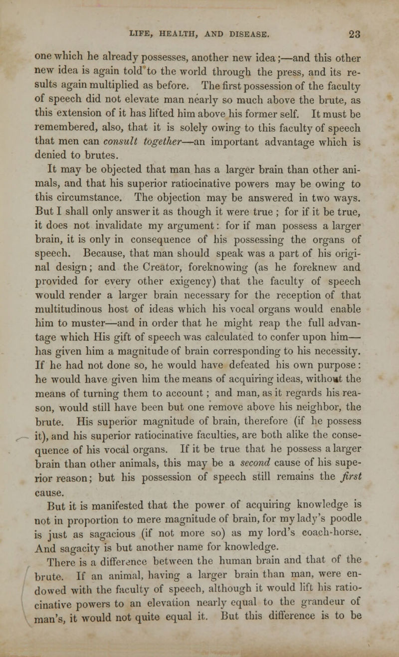 one which he already possesses, another new idea;—and this other new idea is again told to the world through the press, and its re- sults again multiplied as before. The first possession of the faculty of speech did not elevate man nearly so much above the brute, as this extension of it has lifted him above his former self. It must be remembered, also, that it is solely owing to this faculty of speech that men can consult together—an important advantage which is denied to brutes. It may be objected that man has a larger brain than other ani- mals, and that his superior ratiocinative powers may be owing to this circumstance. The objection may be answered in two ways. But I shall only answer it as though it were true ; for if it be true, it does not invalidate my argument: for if man possess a larger brain, it is only in consequence of his possessing the organs of speech. Because, that man should speak was a part of his origi- nal design; and the Creator, foreknowing (as he foreknew and provided for every other exigency) that the faculty of speech would render a larger brain necessary for the reception of that multitudinous host of ideas which his vocal organs would enable him to muster—and in order that he might reap the full advan- tage which His gift of speech was calculated to confer upon him— has given him a magnitude of brain corresponding to his necessity. If he had not done so, he would have defeated his own purpose: he would have given him the means of acquiring ideas, without the means of turning them to account; and man, as it regards his rea- son, would still have been but one remove above his neighbor, the brute. His superior magnitude of brain, therefore (if he possess it), and his superior ratiocinative faculties, are both alike the conse- quence of his vocal organs. If it be true that he possess a larger brain than other animals, this may be a second cause of his supe- rior reason; but his possession of speech still remains the first cause. But it is manifested that the power of acquiring knowledge is not in proportion to mere magnitude of brain, for my lady's poodle is just as sagacious (if not more so) as my lord's coach-horse. And sagacity is but another name for knowledge. There is a difference between the human brain and that of the brute. If an animal, having a larger brain than man, were en- dowed with the faculty of speech, although it would lift his ratio- cinative powers to an elevation nearly equal to the grandeur of man's, it would not quite equal it. But this difference is to be