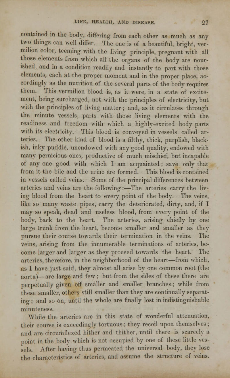 contained in the body, differing from each other as much as any two things can well differ. The one is of a beautiful, bright, ver- milion color, teeming with the living principle, pregnant with all those elements from which all the organs of the body are nour- ished, and in a condition readily and instantly to part with those elements, each at the proper moment and in the proper place, ac- cordingly as the nutrition of the several parts of the body requires them. This vermilion blood is, as it were, in a state of excite- ment, being surcharged, not with the principles of electricity, but with the principles of living matter; and, as it circulates through the minute vessels, parts with those living elements with the readiness and freedom with which a highly-excited body parts with its electricity. This blood is conveyed in vessels called ar- teries. The other kind of blood is a filthy, thick, purplish, black- ish, inky puddle, unendowed with any good quality, endowed with many pernicious ones, productive of much mischief, but incapable of any one good with which I am acquainted; save only that from it the bile and the urine are formed. This blood is contained in vessels called veins. Some of the principal differences between arteries and veins are the following :—The arteries carry the liv- ing blood from the heart to every point of the body. The veins, like so many waste pipes, carry the deteriorated, dirty, and, if I may so speak, dead and useless blood, from every point of the body, back to the heart. The arteries, arising chiefly by one large trunk from the heart, become smaller and smaller as they pursue their course towards their termination in the veins. The veins, arising from the innumerable terminations of arteries, be- come larger and larger as they proceed towards the heart. The arteries, therefore, in the neighborhood of the heart—from which, as I have just said, they almost all arise by one common root (the aorta)—are large and few; but from the sides of these there are perpetually given off smaller and smaller branches; while from these smaller, others still smaller than they are continually separat- ing ; and so on, until the whole are finally lost in. indistinguishable minuteness. While the arteries are in this state of wonderful attenuation, their course is exceedingly tortuous ; they recoil upon themselves ; and are circumflexed hither and thither, until there is scarcely a point in the body which is not occupied by one of these little ves- sels. After having thus permeated the universal body, they lose the characteristics of arteries, and assume the structure of veins.
