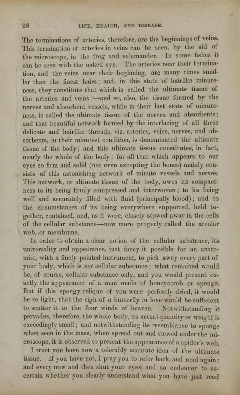 The terminations of arteries, therefore, are the beginnings of veins. This termination of arteries in veins can be seen, by the aid of the microscope, in the frog and salamander. In some fishes it can be seen with the naked eye. The arteries near their termina- tion, and the veins near their beginning, are many times smal- ler than the finest hairs; and, in this state of hairlike minute- ness, they constitute that which is called the ultimate tissue of the arteries and veins ;—and so, also, the tissue formed by the nerves and absorbent vessels, while in their last state of minute- ness, is called the ultimate tissue of the nerves and absorbents; and that beautiful network formed by the interlacing of all these delicate and hairlike threads, viz. arteries, veins, nerves, and ab- sorbents, in their minutest condition, is denominated the ultimate tissue of the body; and this ultimate tissue constitutes, in fact, nearly the whole of the body: for all that which appears to our eyes so firm and solid (not even excepting the bones) mainly con- sists of this astonishing network of minute vessels and nerves. This network, or ultimate tissue of the body, owes its compact- ness to its being firmly compressed and interwoven ; to its being well and accurately filled with fluid (principally blood); and to the circumstances of its being everywhere supported, held to- gether, contained, and, as it were, closely stowed away in the cells of the cellular substance—now more properly called the areolar web, .or membrane. In order to obtain a clear notion of the cellular substance, its universality and appearance, just fancy it possible for an anato- mist, with a finely pointed instrument, to pick away every part of your body, which is not cellular substance; what remained would be, of course, cellular substance only, and you would present ex- actly the appearance of a man made of honeycomb or sponge. But if this spongy relique of you were perfectly dried, it would be so light, that the sigh of a butterfly in love would be sufficient to scatter it to the four winds of heaven. Notwithstanding it pervades, therefore, the whole body, its actual quantity or weight is exceedingly small; and notwithstanding its resemblance to sponge when seen in the mass, when spread out and viewed under the mi- croscope, it is observed to present the appearance of a spider's web. I trust you have now a tolerably accurate idea of the ultimate tissue. If you have not, I pray you to refer back, and read again : and every now and then shut your eyes, and so endeavor to as- certain whether you clearly understand what you have just read