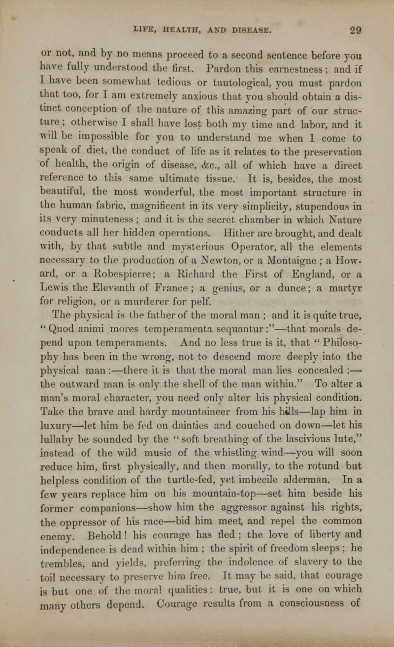or not, and by no means proceed to a second sentence before you have fully understood the first. Pardon this earnestness; and if I have been somewhat tedious or tautological, you must pardon that too, for I am extremely anxious that you should obtain a dis- tinct conception of the nature of this amazing part of our struc- ture ; otherwise I shall have lost both my time and labor, and it will be impossible for you to understand me when I come to speak of diet, the conduct of life as it relates to the preservation of health, the origin of disease, &c, all of which have a direct reference to this same ultimate tissue. It is, besides, the most beautiful, the most wonderful, the most important structure in the human fabric, magnificent in its very simplicity, stupendous in its very minuteness ; and it is the secret chamber in which Nature conducts all her hidden operations. Hither are brought, and dealt with, by that subtle and mysterious Operator, all the elements necessary to the production of a Newton, or a Montaigne ; a How- ard, or a Robespierre; a Richard the First of England, or a Lewis the Eleventh of France; a genius, or a dunce; a martyr for religion, or a murderer for pelf. The physical is the father of the moral man ; and it is quite true,  Quod animi mores temperamenta sequantur:—that morals de- pend upon temperaments. And no less true is it, that  Philoso- phy has been in the wrong, not to descend more deeply into the physical man:—there it is that the moral man lies concealed :— the outward man is only the shell of the man within. To alter a man's moral character, you need only alter his physical condition. Take the brave and hardy mountaineer from his hills—lap him in luxury—let him be fed on dainties and couched on down—let his lullaby be sounded by the  soft breathing of the lascivious lute, instead of the wild music of the whistling wind—you will soon reduce him, first physically, and then morally, to the rotund but helpless condition of the turtle-fed, yet imbecile alderman. In a few years replace him on his mountain-top—set him beside his former companions—show him the aggressor against his rights, the oppressor of his race—bid him meet^ and repel the common enemy. Behold! his courage has rled ; the love of liberty and independence is dead within him ; the spirit of freedom sleeps ; he trembles, and yields, preferring the indolence of slavery to the toil necessary to preserve him free. It may be said, that courage is but one of the moral qualities: true, but it is one on which many others depend. Coinage results from a consciousness of