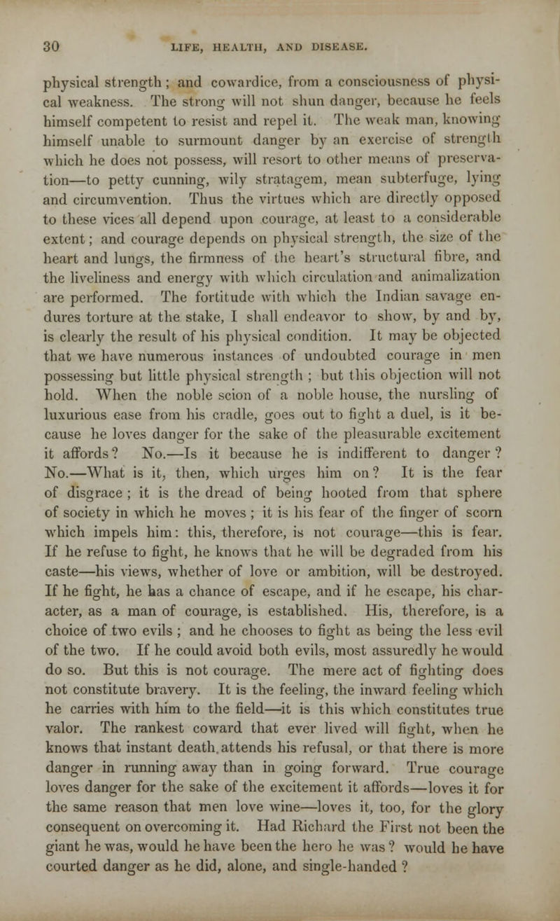 physical strength; and cowardice, from a consciousness of physi- cal weakness. The strong will not shun danger, because he feels himself competent to resist and repel it. The weak man, knowing himself unable to surmount danger by an exercise of strong!h which he does not possess, will resort to other means of preserva- tion—to petty cunning, wily stratagem, mean subterfuge, lying and circumvention. Thus the virtues which are directly opposed to these vices all depend upon courage, at least to a considerable extent; and courage depends on physical strength, the size of the heart and lungs, the firmness of the heart's structural fibre, and the liveliness and energy with which circulation and animalization are performed. The fortitude with which the Indian savage en- dures torture at the stake, I shall endeavor to show, by and by, is clearly the result of his physical condition. It may be objected that we have numerous instances of undoubted courage in men possessing but little physical strength ; but this objection will not hold. When the noble scion of a noble house, the nursling of luxurious ease from his cradle, goes out to fight a duel, is it be- cause he loves danger for the sake of the pleasurable excitement it affords ? No.—Is it because he is indifferent to danger ? No.—What is it, then, which urges him on ? It is the fear of disgrace ; it is the dread of being hooted from that sphere of society in which he moves ; it is his fear of the finger of scorn which impels him: this, therefore, is not courage—this is fear. If he refuse to fight, he knows that he will be degraded from his caste—his views, whether of love or ambition, will be destroyed. If he fight, he has a chance of escape, and if he escape, his char- acter, as a man of courage, is established. His, therefore, is a choice of two evils ; and he chooses to fight as being the less evil of the two. If he could avoid both evils, most assuredly he would do so. But this is not courage. The mere act of fighting does not constitute bravery. It is the feeling, the inward feeling which he carries with him to the field—it is this which constitutes true valor. The rankest coward that ever lived will fight, when he knows that instant death, attends his refusal, or that there is more danger in running away than in going forward. True courage loves danger for the sake of the excitement it affords—loves it for the same reason that men love wine—loves it, too, for the glory consequent on overcoming it. Had Richard the First not been the giant he was, would he have been the hero he was ? would he have courted danger as he did, alone, and single-handed ?