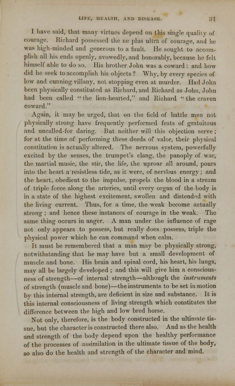I have said, that many virtues depend on this single quality of courage. Richard possessed the ne plus ultra of courage, and he was high-minded and generous to a fault. He sought to accom- plish all his ends openly, avowedly, and honorably, because he felt himself able to do so. His brother John was a coward : and how did he seek to accomplish his objects ? Why, by every species of low and cunning villany, not stopping even at murder. Had John been physically constituted as Richard, and Richard as John, John had been called  the lion-hearted, and Richard  the craven coward. Again, it may be urged, that on the field of battle men not physically strong have frequently performed feats of gratuitous and uncalled-for daring. But neither will this objection serve ; for at the time of performing these deeds of valor, their physical constitution is actually altered. The nervous system, powerfully excited by the senses, the trumpet's clang, the panoply of war, the martial music, the stir, the life, the uproar all around, pours into the heart aresistless tide, as it were, of nervous energy; and the heart, obedient to the impulse, propels the blood in a stream of triple force along the arteries, until every organ of the body is in a state of the highest excitement, swollen and distended with the living current. Thus, for a time, the weak become actually strong ; and hence these instances of courage in the weak. The same thing occurs in anger. A man under the influence of rage not only appears to possess, but really does possess, triple the physical power which he can command when calm. It must be remembered that a man may be physically strong, notwithstanding that he may have but a small development of muscle and bone. His brain and spinal cord, his heart, his lungs, may all be largely developed ; and this will give him a conscious- ness of strength—of internal strength—although the instruments of strength (muscle and bone)—the instruments to be set in motion by this internal strength, are deficient in size and substance. It is this internal consciousness of living strength which constitutes the difference between the high and low bred horse. Not only, therefore, is the body constructed in the ultimate tis- sue, but the character is constructed there also. And as the health and strength of the body depend upon the healthy performance of the processes of assimilation in the ultimate tissue of the body, so also do the health and strength of the character and mind.