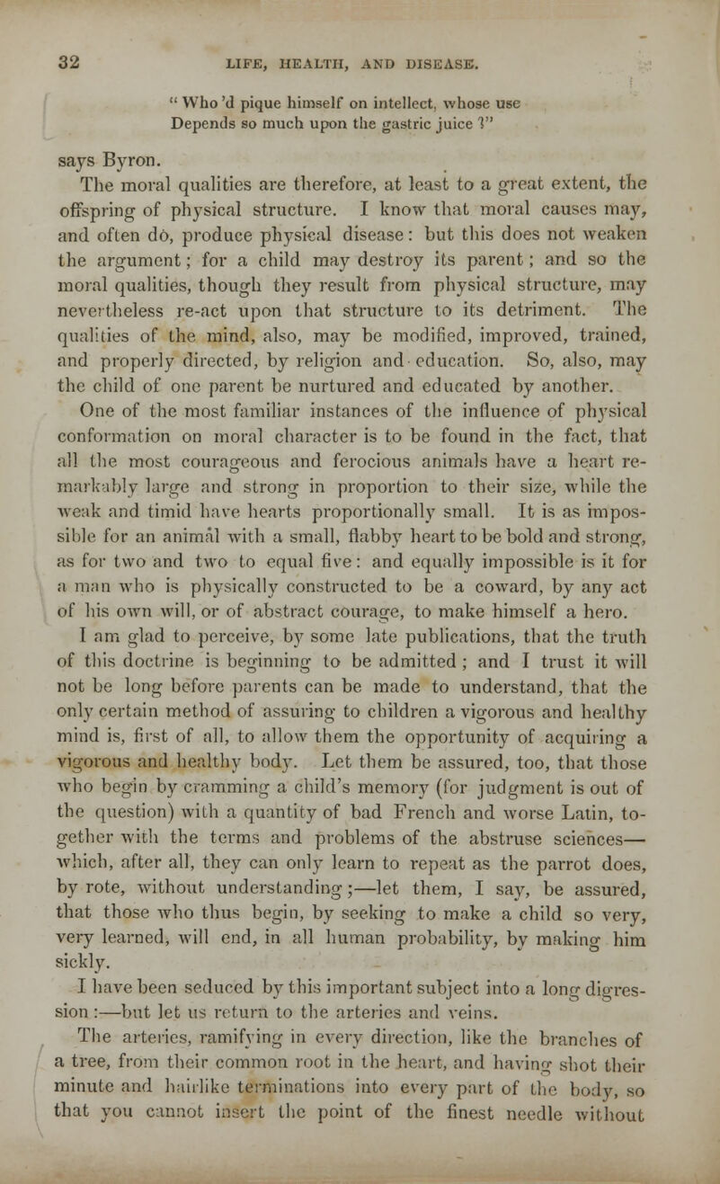  Who 'd pique himself on intellect, whose use Depends so much upon the gastric juice V says Byron. The moral qualities are therefore, at least to a great extent, the offspring of physical structure. I know that moral causes may, and oflen do, produce physical disease: but this does not weaken the argument; for a child may destroy its parent; and so the moral qualities, though they result from physical structure, may nevertheless re-act upon that structure to its detriment. The qualities of the. mind, also, may be modified, improved, trained, and properly directed, by religion and education. So, also, may the child of one parent be nurtured and educated by another. One of the most familiar instances of the influence of physical conformation on moral character is to be found in the fact, that all the. most courageous and ferocious animals have a heart re- markably large and strong in proportion to their size, while the weak and timid have hearts proportionally small. It is as impos- sible for an animal with a small, flabby heart to be bold and strong, as for two and two to equal five: and equally impossible is it for a man who is physically constructed to be a coward, by any act of his own will, or of abstract courage, to make himself a hero. I am glad to perceive, by some late publications, that the truth of this doctrine is beginning to be admitted ; and I trust it will not be long before parents can be made to understand, that the only certain method of assuring to children a vigorous and healthy mind is, first of all, to allow them the opportunity of acquiring a vigorous and healthy body. Let them be assured, too, that those who begin by cramming a child's memory (for judgment is out of the question) with a quantity of bad French and worse Latin, to- gether with the terms and problems of the abstruse sciences— which, after all, they can only learn to repeat as the parrot does, by rote, without understanding;—let them, I say, be assured, that those who thus begin, by seeking to make a child so very, very learned, will end, in all human probability, by making him sickly. I have been seduced by this important subject into a long dio-res- sion :—but let us return to the arteries and veins. The arteries, ramifying in every direction, like the branches of a tree, from their common root in the heart, and having shot their minute and hairlike terminations into every part of the bodv, so that you cannot insert the point of the finest needle without