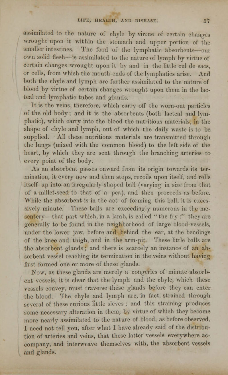 assimilated to the nature of chyle by virtue of certain changes wrought upon it within the stomach and upper portion of the smaller intestines. The food of the lymphatic absorbents—our own solid flesh—is assimilated to the nature of lymph by virtue of certain changes wrought upon it by and in the little cul de sacs, or cells, from which the mouth-ends of the lymphatics arise. And both the chyle and lymph are further assimilated to the nature of blood by virtue of certain changes wrought upon them in the lac- teal and lymphatic tubes and glands. It is the veins, therefore, which cany off the worn-out particles of the old body; and it is the absorbents (both lacteal and lym- phatic), which carry into the blood the nutritious materials, in the shape of chyle and lymph, out of which the daily waste is to be supplied. All these nutritious materials are transmitted through the lungs -(mixed with the common blood) to the left side of the heart, by which they are sent through the branching arteries to every point of the body. As an absorbent passes onwai-d from its origin towards its ter- mination, it every now and then stops, recoils upon itself, and rolls itself up into an irregularly-shaped ball (varying in size from that of a millet-seed to that of a pea), and then proceeds as before. While the absorbent is in the act of forming this ball, it is exces- sively minute. These balls are exceedingly numerous in the me- sentery—that part which, in a lamb, is called the fry : they are generally to be found in the neighborhood of large blood-vessels, under the lower jaw, before and behind the ear, at the bendings of the knee and thigh, and in the arm-pit. These little balls are the absorbent glands; and there is scarcely an instance of an ab- sorbent vessel reaching its termination in the veins without having first formed one or more of these glands. Now, as these glands are merely a congeries of minute absorb- ent vessels, it is clear that the lymph and the chyle, which these vessels convey, must traverse these glands before they can enter the blood. The chyle and lymph are, in fact, strained through several of these curious little sieves ; and this straining produces some necessary alteration in them, by virtue of which they become more nearly assimilated to the nature of blood, as before observed. I need not tell you, after what I have already said of the distribu- tion of arteries and veins, that these latter vessels everywhere ac- company, and interweave themselves with, the absorbent vessels and glands.