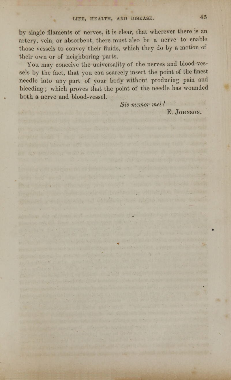 by single filaments of nerves, it is clear, that wherever there is an artery, vein, or absorbent, there must also be a nerve to enable those vessels to convey their fluids, which they do by a motion of their own or of neighboring parts. You may conceive the universality of the nerves and blood-ves- sels by the fact, that you can scarcely insert the point of the finest needle into any part of your body without producing pain and bleeding; which proves that the point of the needle has wounded both a nerve and blood-vessel. Sis memor mei! E. Johnson.