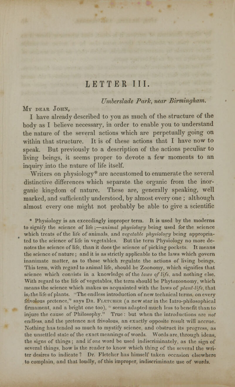 LETTER III. Umberslade Park, near Birmingham. My dear John, I have already described to you as much of the structure of the body as I believe necessary, in order to enable you to understand the nature of the several actions which are perpetually going on within that structure. It is of these actions that I have now to speak. But previously to a description of the actions peculiar to living beings, it seems proper to devote a few moments to an inquiry into the nature of life itself. Writers on physiology* are accustomed to enumerate the several distinctive differences which separate the organic from the inor- ganic kingdom of nature. These are, generally speaking, well marked, and sufficiently understood, by almost every one ; although almost every one might not probably be able to give a scientific * Physiology is an exceedingly improper term. It is used by the moderns to signify the science of life ;—animal -physiology being used for the science which treats of the life of animals, and vegetable physiology being appropria- ted to the science of life in vegetables. But the term Physiology no more de- notes the science of life, than it does tjie science of picking pockets. It means the science of nature; and it is as strictly applicable to the laws which govern inanimate matter, as to those which regulate the actions of living beings. This term, with regard to animal life, should be Zoonomy, which signifies that science which consists in a knowledge of the laws of life, and nothing else. With regard to the life of vegetables, the term should be Phytozoonomy, which means the science which makes us acquainted with the laws of plant-life, that is,-the life of plants. The endless introduction of new technical terms, on every frivolous pretence, says Dr. Fletchkr (a new star in the Iatro-philosophical firmament, and a bright one too),  seems adapted much less to benefit than to injure the cause of Philosophy. True : but when the introductions are not endless, and the pretence not frivolous, an exactly opposite result will accrue. Nothing has tended so much to mystify science, and obstruct its progress, as the unsettled state of the exact meanings of words. Words are, through ideas, the signs of things ; and if one word be used indiscriminately, as the sign of several things, how is the reader to know which thing of the several the wri- ter desires to indicate 1 Dr. Fletcher has himself taken occasion elsewhere to complain, and that loudly, of this improper, indiscriminate use of words.