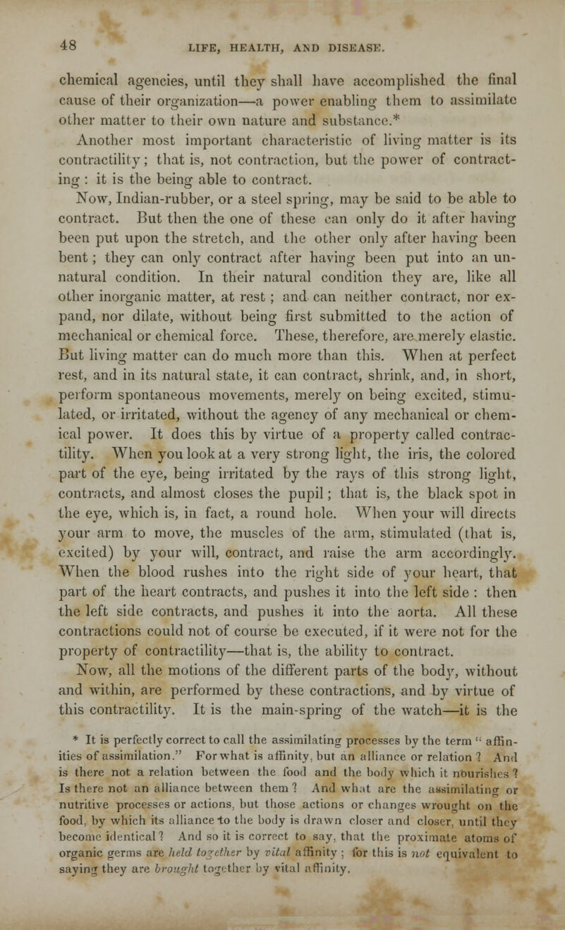 chemical agencies, until they shall have accomplished the final cause of their organization—a power enabling them to assimilate other matter to their own nature and substance.* Another most important characteristic of living matter is its contractility; that is, not contraction, but the power of contract- ing : it is the being able to contract. Now, Indian-rubber, or a steel spring, may be said to be able to contract. But then the one of these can only do it after having been put upon the stretch, and the other only after having been bent; they can only contract after having been put into an un- natural condition. In their natural condition they are, like all other inorganic matter, at rest; and can neither contract, nor ex- pand, nor dilate, without being first submitted to the action of mechanical or chemical force. These, therefore, are merely elastic. But living matter can do much more than this. When at perfect rest, and in its natural state, it can contract, shrink, and, in short, perform spontaneous movements, merely on being excited, stimu- lated, or irritated, without the agency of any mechanical or chem- ical power. It does this by virtue of a property called contrac- tility. When you look at a very strong light, the iris, the colored part of the eye, being irritated by the rays of this strong light, contracts, and almost closes the pupil; that is, the black spot in the eye, which is, in fact, a round hole. When your will directs your arm to move, the muscles of the arm, stimulated (that is, excited) by your will, contract, and raise the arm accordingly. When the blood rushes into the right side of your heart, that part of the heart contracts, and pushes it into the left side : then the left side contracts, and pushes it into the aorta. All these contractions could not of course be executed, if it were not for the property of contractility—that is, the ability to contract. Now, all the motions of the different parts of the bod}', without and within, are performed by these contractions, and by virtue of this contractility. It is the main-spring of the watch—it is the * It is perfectly correct to call the assimilating processes by the term  affin- ities of assimilation. For what is affinity, but an alliance or relation '! And is there not a relation between the food and the body which it nourishes 1 Is there not an alliance between them'? And what are the assimilating or nutritive processes or actions, but those actions or changes wrought on the food, by which its alliance to the body is drawn closer and closer, until they become identical 1 And so it is correct to say. that the proximate atoms of organic germs are held together by vital affinity ; for this is not equivalent to saying they are brought together by vital affinity.
