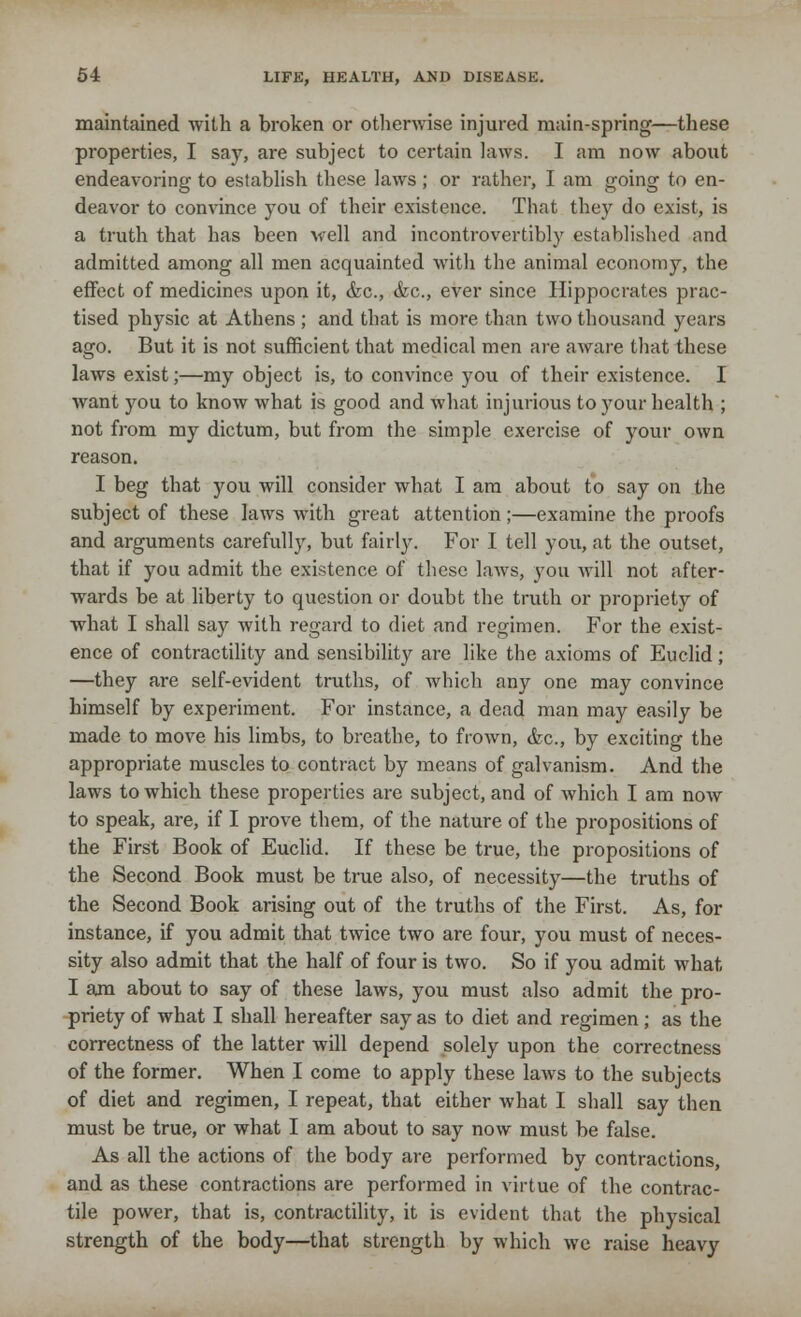 maintained with a broken or otherwise injured main-spring—these properties, I say, are subject to certain laws. I am now about endeavoring to establish these laws; or rather, I am going to en- deavor to convince you of their existence. That they do exist, is a truth that has been well and incontrovertibly established and admitted among all men acquainted with the animal economy, the effect of medicines upon it, &c, &c, ever since Hippocrates prac- tised physic at Athens ; and that is more than two thousand years ago. But it is not sufficient that medical men are aware that these laws exist;—my object is, to convince you of their existence. I want you to know what is good and what injurious to your health ; not from my dictum, but from the simple exercise of your own reason. I beg that you will consider what I am about to say on the subject of these laws with great attention;—examine the proofs and arguments carefully, but fairly. For I tell you, at the outset, that if you admit the existence of these laws, you will not after- wards be at liberty to question or doubt the truth or propriety of what I shall say with regard to diet and regimen. For the exist- ence of contractility and sensibility are like the axioms of Euclid; —they are self-evident truths, of which any one may convince himself by experiment. For instance, a dead man may easily be made to move his limbs, to breathe, to frown, <fcc, by exciting the appropriate muscles to contract by means of galvanism. And the laws to which these properties are subject, and of which I am now to speak, are, if I prove them, of the nature of the propositions of the First Book of Euclid. If these be true, the propositions of the Second Book must be true also, of necessity—the truths of the Second Book arising out of the truths of the First. As, for instance, if you admit that twice two are four, you must of neces- sity also admit that the half of four is two. So if you admit what I am about to say of these laws, you must also admit the pro- priety of what I shall hereafter say as to diet and regimen; as the correctness of the latter will depend solely upon the correctness of the former. When I come to apply these laws to the subjects of diet and regimen, I repeat, that either what I shall say then must be true, or what I am about to say now must be false. As all the actions of the body are performed by contractions, and as these contractions are performed in virtue of the contrac- tile power, that is, contractility, it is evident that the physical strength of the body—that strength by which we raise heavy