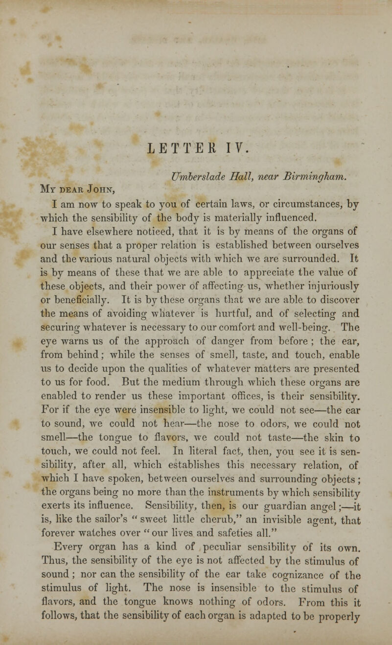 LETTER IV. Umberslade Hall, near Birmingham. My dear John, I am now to speak to you of certain laws, or circumstances, by which the sensibility of the body is materially influenced. I have elsewhere noticed, that it is by means of the organs of our senses that a proper relation is established between ourselves and the various natural objects with which we are surrounded. It is by means of these that we are able to appreciate the value of these objects, and their power of affecting vis, whether injuriously or beneficially. It is by these organs that we are able to discover the means of avoiding whatever is hurtful, and of selecting and securing whatever is necessary to our comfort and Avell-being. The eye warns us of the approach of danger from before ; the ear, from behind; while the senses of smell, taste, and touch, enable us to decide upon the qualities of whatever matters are presented to us for food. But the medium through which these organs are enabled to render us these important offices, is their sensibility. For if the eye were insensible to light, we could not see—the ear to sound, we could not hear—the nose to odors, we could not smell—the tongue to flavors, we could not taste—the skin to touch, we could not feel. In literal fact, then, you see it is sen- sibility, after all, which establishes this necessary relation, of which I have spoken, between ourselves and surrounding objects; the organs being no more than the instruments by which sensibility exerts its influence. Sensibility, then, is our guardian angel;—it is, like the sailor's  sweet little cherub, an invisible agent, that forever watches over our lives and safeties all. Every organ has a kind of peculiar sensibility of its own. Thus, the sensibility of the eye is not affected by the stimulus of sound ; nor can the sensibility of the ear take cognizance of the stimulus of light. The nose is insensible to the stimulus of flavors, and the tongue knows nothing of odors. From this it follows, that the sensibility of each organ is adapted to be properly