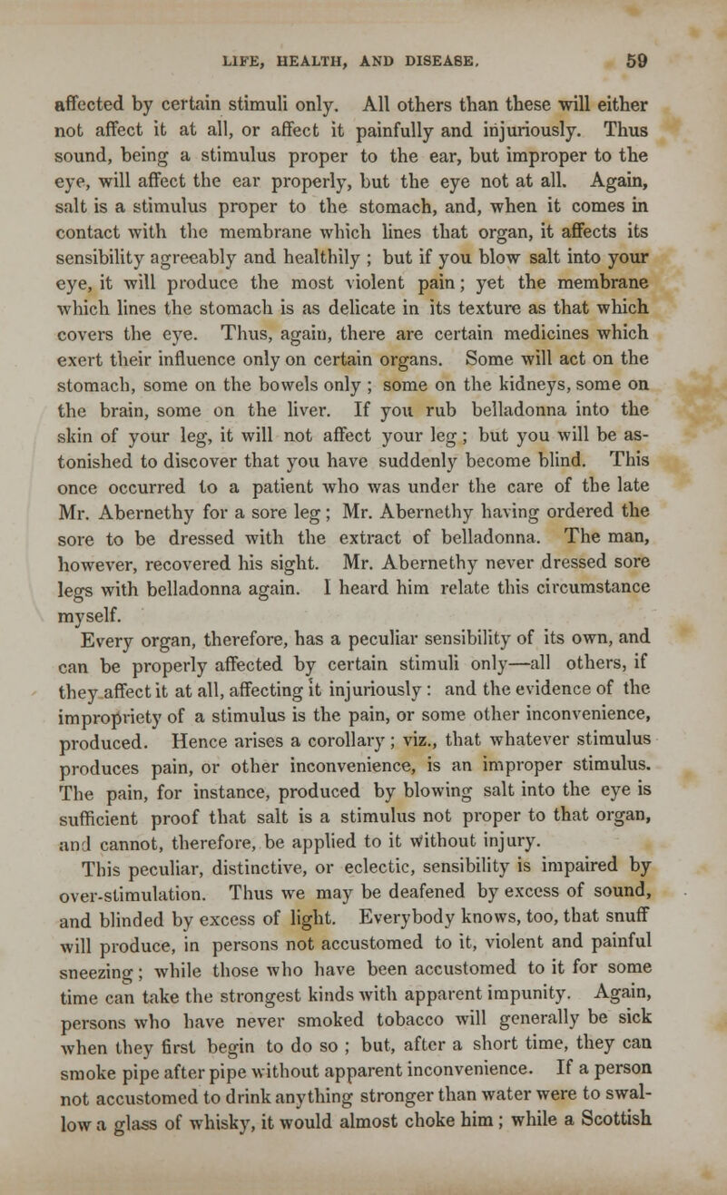 affected by certain stimuli only. All others than these will either not affect it at all, or affect it painfully and injuriously. Thus sound, being a stimulus proper to the ear, but improper to the eye, will affect the ear properly, but the eye not at all. Again, salt is a stimulus proper to the stomach, and, when it comes in contact 'with the membrane which lines that organ, it affects its sensibility agreeably and healthily ; but if you blow salt into your eye, it will produce the most violent pain; yet the membrane which lines the stomach is as delicate in its texture as that which covers the eye. Thus, again, there are certain medicines which exert their influence only on certain organs. Some will act on the stomach, some on the bowels only ; some on the kidneys, some on the brain, some on the liver. If you rub belladonna into the skin of your leg, it will not affect your leg; but you will be as- tonished to discover that you have suddenly become blind. This once occurred to a patient who was under the care of the late Mr. Abernethy for a sore leg ; Mr. Abernethy having ordered the sore to be dressed with the extract of belladonna. The man, however, recovered his sight. Mr. Abernethy never dressed sore legs with belladonna again. I heard him relate this circumstance myself. Every organ, therefore, has a peculiar sensibility of its own, and can be properly affected by certain stimuli only—all others, if they affect it at all, affecting it injuriously : and the evidence of the impropriety of a stimulus is the pain, or some other inconvenience, produced. Hence arises a corollary; viz., that whatever stimulus produces pain, or other inconvenience, is an improper stimulus. The pain, for instance, produced by blowing salt into the eye is sufficient proof that salt is a stimulus not proper to that organ, and cannot, therefore, be applied to it \Vithout injury. This peculiar, distinctive, or eclectic, sensibility is impaired by over-stimulation. Thus we may be deafened by excess of sound, and blinded by excess of light. Everybody knows, too, that snuff will produce, in persons not accustomed to it, violent and painful sneezing; while those who have been accustomed to it for some time can take the strongest kinds with apparent impunity. Again, persons who have never smoked tobacco will generally be sick when they first begin to do so ; but, after a short time, they can smoke pipe after pipe without apparent inconvenience. If a person not accustomed to drink anything stronger than water were to swal- low a glass of whisky, it would almost choke him ; while a Scottish