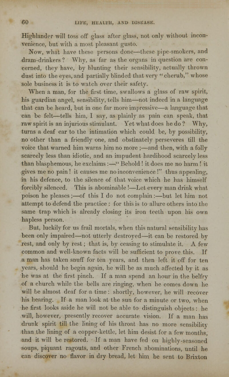 Highlander will toss off glass after glass, not only without incon- venience, but with a most pleasant gusto. Now, what have these persons done—these pipe-smokers, and dram-drinkers? Why, as far as the organs in question arc con- cerned, they have, by blunting their sensibility, actually thrown dust into the eyes, and partially blinded that very cherub, whose sole business it is to watch over their safety. When a man, for the first time, swallows a glass of raw spirit, his guardian angel, sensibility, tells him—not indeed in a language that can be heard, but in one far more impressive—a language that can be felt—tells him, I say, as plainly as pain can speak, that raw spirit is an injurious stimulant. Yet what does he do ? Why, turns a deaf ear to the intimation which could be, by possibility, no other than a friendly one, and obstinately perseveres till the voice that warned him warns him no more ;—and then, with a folly scarcely less than idiotic, and an impudent hardihood scarcely less than blasphemous, he exclaims :— Behold! it does me no harm ! it gives me no pain ! it causes me no inconvenience ! thus appealing, in his defence, to the silence of that voice which he has himself forcibly silenced. This is abominable !—Let every man drink what poison he pleases ;—of this I do not complain :—but let him not attempt to defend the practice : for this is to allure others into the same trap Avhich is already closing its iron teeth upon his own hapless person. But, luckily for us frail mortals, when this natural sensibility has been only impaired—not utterly destroyed—it can be restored by rest, and only by rest; that is, by ceasing to stimulate it. A few common and wrell-known facts will be sufficient to prove this. If a man has taken snuff for ten years, and then left it off for ten years, should he begin again, he will be as much affected by it as he was at the first pinch. If a man spend an hour in the belfry of a church while the bells are ringing, when he comes down he will be almost deaf for a time : shortly, however, he will recover his hearing. If a man look at the sun for a minute or two, when he first looks aside he will not be able to distinguish objects : he will, however, presently recover accurate vision. If a man has drunk spirit till the lining of his throat has no more sensibility than the lining of a copper-kettle, let him desist for a few months, and it will be restored. If a man have fed on highly-seasoned soups, piquant ragouts, and other French abominations, until he can discover no flavor in dry bread, let him be sent to Brixton