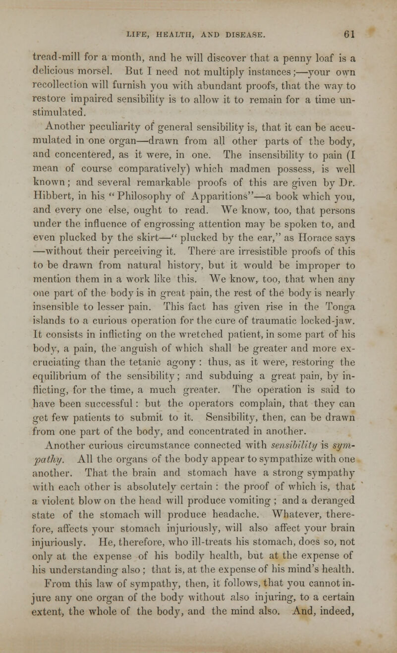 tread-mill for a month, and he -will discover that a penny loaf is a delicious morsel. But I need not multiply instances;—your own recollection will furnish you with abundant proofs, that the way to restore impaired sensibility is to allow it to remain for a time un- stimulated. Another peculiarity of general sensibility is, that it can be accu- mulated in one organ—drawn from all other parts of the body, and concentered, as it were, in one. The insensibility to pain (I mean of course comparatively) which madmen possess, is well known; and several remarkable proofs of this are given by Dr. Hibbert, in his  Philosophy of Apparitions—a book which you, and every one else, ought to read. We know, too, that persons under the influence of engrossing attention may be spoken to, and even plucked by the skirt— plucked by the ear, as Horace says —without their perceiving it. There are irresistible proofs of this to be drawn from natural history, but it would be improper to mention them in a work like this. We know, too, that when any one part of the body is in great pain, the rest of the body is nearly insensible to lesser pain. This fact has given rise in the Tonga islands to a curious operation for the cure of traumatic locked-jaw. It consists in inflicting on the wretched patient, in some part of his bod}', a pain, the anguish of which shall be greater and more ex- cruciating than the tetanic agony : thus, as it were, restoring the equilibrium of the sensibility; and subduing a great pain, by in- flicting, for the time, a much greater. The operation is said to have been successful: but the operators complain, that they can get few patients to submit to it. Sensibility, then, can be drawn from one part of the body, and concentrated in another. Another curious circumstance connected with sensibility is sym- pathy. All the organs of the body appear to sympathize with one another. That the brain and stomach have a strong sympathy with each other is absolutely certain : the proof of which is, that a violent blow on the head will produce vomiting ; and a deranged state of the stomach will produce headache. Whatever, there- fore, affects your stomach injuriously, will also affect your brain injuriously. He, therefore, who ill-treats his stomach, does so, not only at the expense of his bodily health, but at the expense of his understanding also ; that is, at the expense of his mind's health. From this law of sympathy, then, it follows, that you cannot in- jure any one organ of the body without also injuring, to a certain extent, the whole of the body, and the mind also. And, indeed,