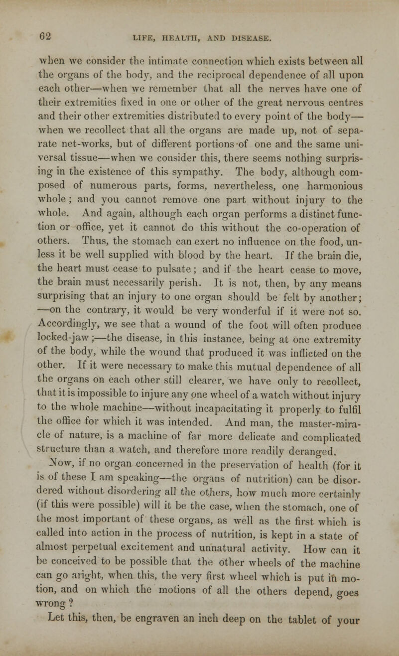 when we consider the intimate connection which exists between all the organs of the body, and the reciprocal dependence of all upon each other—when we remember that all the nerves have one of their extremities fixed in one or other of the great nervous centres and their other extremities distributed to every point of the body— when we recollect that all the organs are made up, not of sepa- rate net-works, but of different portions of one and the same uni- versal tissue—when we consider this, there seems nothing surpris- ing in the existence of this sympathy. The body, although com- posed of numerous parts, forms, nevertheless, one harmonious whole ; and you cannot remove one part without injury to the whole. And again, although each organ performs a distinct func- tion or office, yet it cannot do this without the co-operation of others. Thus, the stomach can exert no influence on the food, un- less it be well supplied with blood by the heart. If the brain die, the heart must cease to pulsate; and if the heart cease to move, the brain must necessarily perish. It is not, then, by any means surprising that an injury to one organ should be felt by another; —on the contrary, it would be very wonderful if it were not so. Accordingly, we see that a wound of the foot will often produce locked-jaw;—the disease, in this instance, being at one extremity of the body, while the wound that produced it was inflicted on the other. If it were necessary to make this mutual dependence of all the organs on each other still clearer, we have only to recollect, that it is impossible to injure any one wheel of a watch without injury to the whole machine—without incapacitating it properly to fulfil the office for which it was intended. And man, the master-mira- cle of nature, is a machine of far more delicate and complicated structure than a watch, and therefore more readily deranged. Now, if no organ concerned in the preservation of health (for it is of these I am speaking—the organs of nutrition) can be disor- dered without disordering all the others, how much more certainly (if this were possible) will it be the case, when the stomach, one of the most important of these organs, as well as the first which is called into action in the process of nutrition, is kept in a state of almost perpetual excitement and unnatural activity. How can it be conceived to be possible that the other wheels of the machine can go aright, when this, the very first wheel which is put in mo- tion, and on which the motions of all the others depend, goes wrong ? Let this, then, be engraven an inch deep on the tablet of your