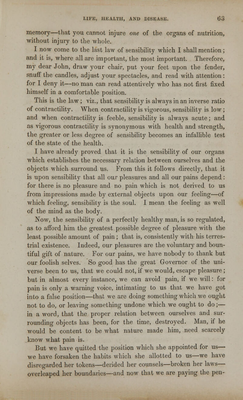 memory—that you cannot injure one of the organs of nutrition, without injury to the whole. I now come to the last law of sensibility which I shall mention; and it is, where all are important, the most important. Therefore, my dear John, draw your chair, put your feet upon the fender, snuff the candles, adjust your spectacles, and read with attention: for I deny it—no man can read attentively who has not first fixed himself in a comfortable position. This is the law; viz., that sensibility is always in an inverse ratio of contractility. When contractility is vigorous, sensibility is low ; and when contractility is feeble, sensibility is always acute; and as vigorous contractility is synonymous with health and strength, the greater or less degree of sensibility becomes an infallible test of the state of the health. I have already proved that it is the sensibility of our organs which establishes the necessary relation between ourselves and the objects which surround us. From this it follows directly, that it is upon sensibility that all our pleasures and all our pains depend: for there is no pleasure and no pain which is not derived to us from impressions made by external objects upon our feeling—of which feeling, sensibility is the soul. I mean the feeling as well of the mind as the body. Now, the sensibility of a perfectly healthy man, is so regulated, as to afford him the greatest possible degree of pleasure with the least possible amount of pain ; that is, consistently with his terres- trial existence. Indeed, our pleasures are the voluntary and boun- tiful gift of nature. For our pains, we have nobody to thank but our foolish selves. So good has the great Governor of the uni- verse been to us, that we could not, if we would, escape pleasure ; but in almost every instance, we can avoid pain, if we will: for pain is only a warning voice, intimating to us that we have got into a false position—that we are doing something which we ought not to do, or leaving something undone which we ought to do;— in a word, that the proper relation between ourselves and sur- rounding objects has been, for the time, destroyed. Man, if he would be content to be what nature made him, need scarcely know what pain is. But we have quitted the position which she appointed for us— we have forsaken the habits which she allotted to us—we have disregarded her tokens—derided her counsels—broken her laws— overleaped her boundaries—and now that we are paying the pen-