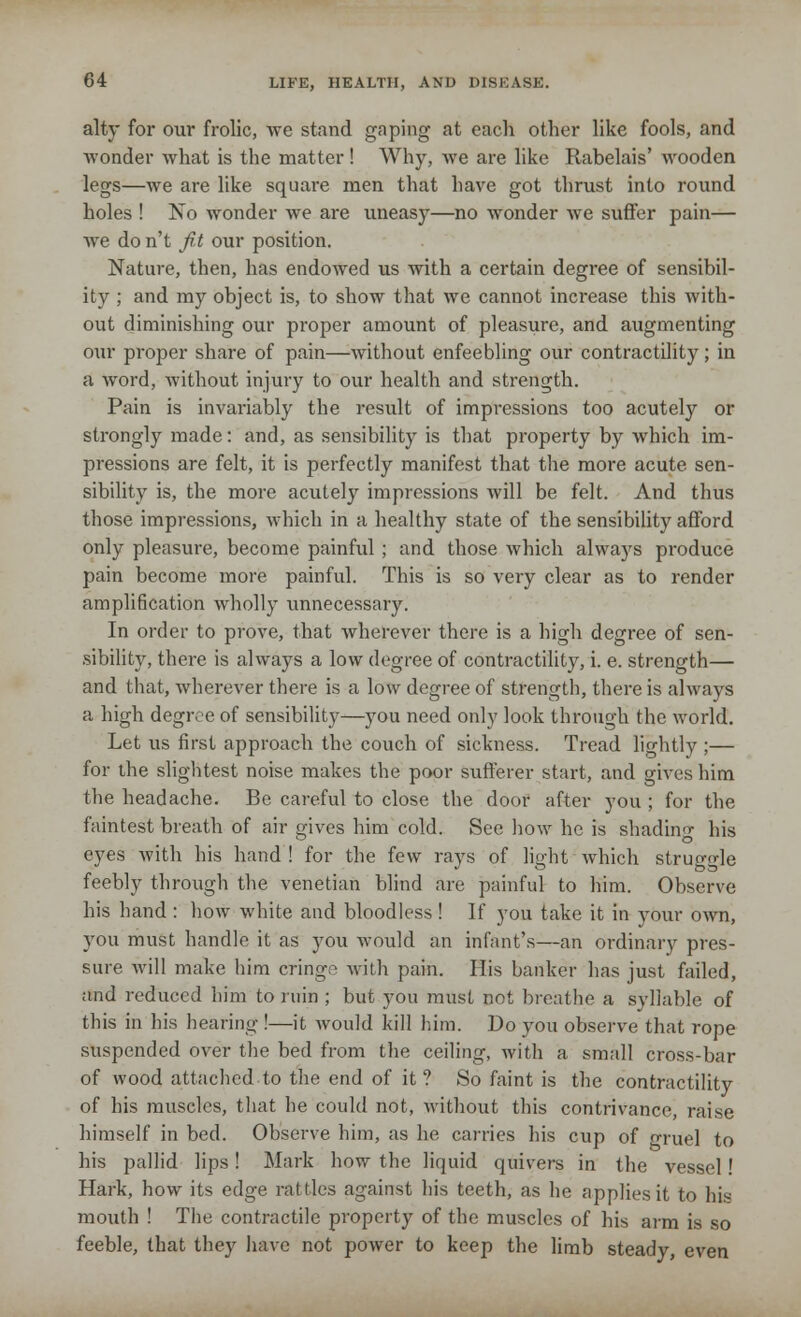 alty for our frolic, we stand gaping- at each other like fools, and ■wonder what is the matter ! Why, we are like Rabelais' wooden legs—we are like square men that have got thrust into round holes ! No wonder we are uneasy—no wonder we suffer pain— we do n't fit our position. Nature, then, has endowed us with a certain degree of sensibil- ity ; and my object is, to show that we cannot increase this with- out diminishing our proper amount of pleasure, and augmenting our proper share of pain—without enfeebling our contractility; in a word, Avithout injury to our health and strength. Pain is invariably the result of impressions too acutely or strongly made: and, as sensibility is that property by which im- pressions are felt, it is perfectly manifest that the more acute sen- sibility is, the more acutely impressions will be felt. And thus those impressions, which in a healthy state of the sensibility afford only pleasure, become painful ; and those which always produce pain become more painful. This is so very clear as to render ampliBcation wholly unnecessary. In order to prove, that wherever there is a high degree of sen- sibility, there is always a low degree of contractility, i. e. strength— and that, wherever there is a low degree of strength, there is always a high degree of sensibility—you need only look through the world. Let us first approach the couch of sickness. Tread lightly ;— for the slightest noise makes the poor sufferer start, and gives him the headache. Be careful to close the door after you ; for the faintest breath of air gives him cold. See how he is shading his eyes with his hand ! for the few rays of light which struggle feebly through the Venetian blind are painful to him. Observe his hand : how white and bloodless ! If you take it in your own, you must handle it as you would an infant's—an ordinary pres- sure will make him cringe with pain. His banker has just failed, and reduced him to ruin ; but you must not breathe a syllable of this in his hearing !—it would kill him. Do you observe that rope suspended over the bed from the ceiling, with a small cross-bar of wood attached to the end of it? So faint is the contractility of his muscles, that he could not, without this contrivance, raise himself in bed. Observe him, as lie carries his cup of gruel to his pallid lips! Mark how the liquid quive)-s in the vessel! Hark, how its edge rattles against his teeth, as he applies it to his mouth ! The contractile property of the muscles of his arm is so feeble, that they have not power to keep the limb steady, even