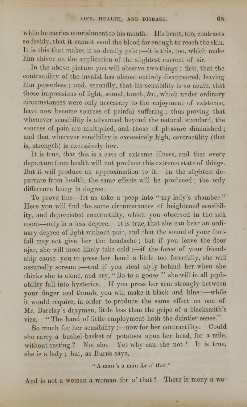 while he carries nourishment to his mouth. His heart, too, contracts so feebly, that it cannot send the blood far enough to reach the skin. It is this that makes it so deadly pale ;—it is this, too, which make him shiver on the application of the slightest current of air. In the above picture you will observe two things : first, that the contractility of the invalid has almost entirely disappeared, leaving him powerless ; and, secondly, that his sensibility is so acute, that those impressions of light, sound, touch, &c, which under ordinary circumstances were only necessary to the enjoyment of existence, have now become sources of painful suffering ; thus proving that whenever sensibility is advanced beyond the natural standard, the sources of pain are multiplied, and those of pleasure diminished ; and that wherever sensibility is excessively high, contractility (that is, strength) is excessively low. It is true, that this is a case of extreme illness, and that every departure from health will not produce this extreme state of things. But it will produce an approximation to it. In the slightest de- parture from health, the same effects will be produced ; the only difference being in degree. To prove this—let us take a peep into  my lady's chamber. Here you will find the same circumstances of heightened sensibil- ity, and depreciated contractility, which you observed in the sick room—only in a less degree. It is true, that she can bear an ordi- nary degree of light without pain, and that the sound of your foot- fall may not give her the headache ; but if you leave the door ajar, she will most likely take cold ;—if the force of your friend- ship cause you to press her hand a little too forcefully, she will assuredly scream ;—and if you steal slyly behind her when she thinks she is alone, and cry, Bo to a goose ! she will in all prob- ability fall into hysterics. If you press her arm strongly between your finger and thumb, you will make it black and blue;—while it would require, in order to produce the same effect on one of Mr. Barclay's draymen, little less than the gripe of a blacksmith's vice.  The hand of little employment hath the daintier sense. So much for her sensibility ;—now for her contractility. Could she carry a bushel-basket of potatoes upon her head, for a mile, without resting ? Not she. Yet why can she not ? It is true, she is a lady ; but, as Burns says, :' A man 's a man for a' that. And is not a woman a woman for a' that ? There is many a wo-