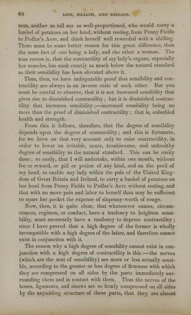man, neither so tall nor so well-proportioned, who would carry a bushel of potatoes on her head, without resting, from Penny Fields to Pedlar's Acre, and think herself well rewarded with a shilling. There must be some better reason for this great difference, than the mere fact of one being a lady, and the other a woman. The true reason is, that the contractility of my lady's organs, especially her muscles, has sunk exactly as much below the natural standard as their sensibility has been elevated above it. Thus, then, we have indisputable proof that sensibility and con- tractility are always in an inverse ratio of each other. But you must be careful to observe, that it is not increased sensibility that gives rise to diminished contractility; but it is diminished contrac- tility that increases sensibility ;—increased sensibility being no more than the proof of diminished contractility ; that is, enfeebled health and strength. From this it follows, therefore, that the degree of sensibility depends upon the degree of contractility; and tins is fortunate, for we have on that very account only to raise contractility, in order to lower an irritable, acute, troublesome, and unhealthy degree of sensibility to the natural standard. This can be easily done; so easily, that I will undertake, within one month, Avithout fee or reward, or pill or potion of any kind, and on the peril of my head, to enable any lady within the pale of the United King- dom of Great Britain and Ireland, to carry a bushel of potatoes on her head from Penny Fields to Pedlar's Acre without resting, and that with no more pain and labor to herself than may be sufficient to spare her pocket the expense of sixpenny-worth of rouge. Now, then, it is quite clear, that whatsoever causes, circum- stances, regimen, or conduct, have a tendency to heighten sensi- bility, must necessarily have a tendency to depress contractility ; since I have proved that a high degree of the former is wholly incompatible with a high degree of the latter, and therefore cannot exist in conjunction with it. The reason why a high degree of sensibility cannot exist in con- junction with a high degree of contractility is this:—the nerves (which are the seat of sensibility) are more or less actually sensi- ble, according to the greater or less degree of firmness with which they are compressed on all sides by the parts immediately sur- rounding them and in contact with them. Thus the nerves of the bones, ligaments, and sinews are so firmly compressed on all sides by the unyielding structure of these parts, that they are almost