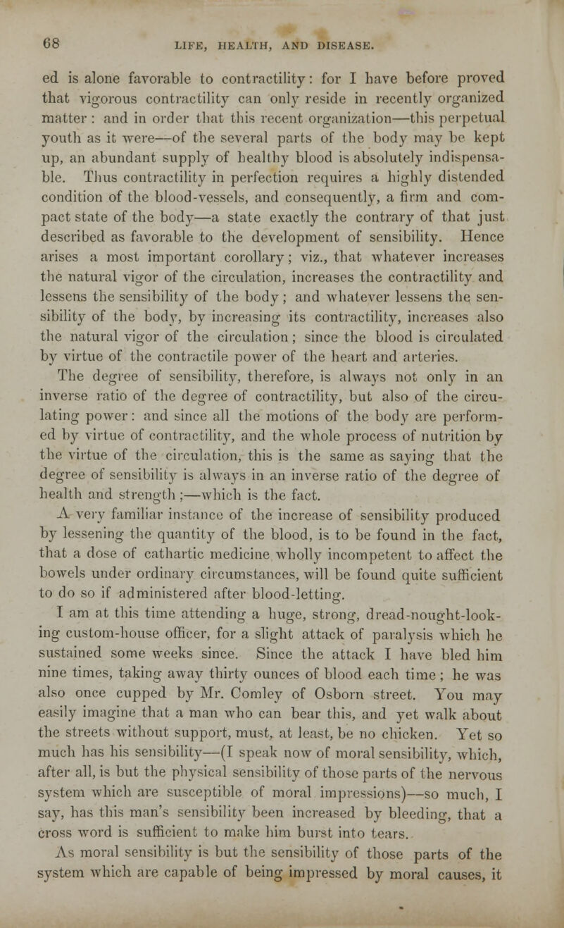 ed is alone favorable to contractility: for I have before proved that vigorous contractility can only reside in recently organized matter : and in order that this recent organization—this perpetual youth as it were—of the several parts of the body may be kept up, an abundant supply of healthy blood is absolutely indispensa- ble. Thus contractility in perfection requires a highly distended condition of the blood-vessels, and consequently, a firm and com- pact state of the body—a state exactly the contrary of that just described as favorable to the development of sensibility. Hence arises a most important corollary; viz., that whatever increases the natural vigor of the circulation, increases the contractility and lessens the sensibility of the body; and whatever lessens the, sen- sibility of the body, by increasing its contractility, increases also the natural vigor of the circulation ; since the blood is circulated by virtue of the contractile power of the heart and arteries. The degree of sensibility, therefore, is always not. only in an inverse ratio of the degree of contractility, but also of the circu- lating power: and since all the motions of the body are perform- ed by virtue of contractility, and the whole process of nutrition by the virtue of the circulation, this is the same as saying that the degree of sensibility is always in an inverse ratio of the degree of health and strength ;—which is the fact. A very familiar instance of the increase of sensibility produced by lessening the quantity of the blood, is to be found in the fact, that a dose of cathartic medicine wholly incompetent to affect the bowels under ordinary circumstances, will be found quite sufficient to do so if administered after blood-letting. I am at this time attending a huge, strong, dread-nought-look- ing custom-house officer, for a slight attack of paralysis which he sustained some weeks since. Since the attack I have bled him nine times, taking away thirty ounces of blood each time ; he was also once cupped by Mr. Comley of Osborn street. You may easily imagine that a man who can bear this, and yet walk about the streets without support, must, at least, be no chicken. Yet so much has his sensibility—(I speak now of moral sensibility, which, after all, is but the physical sensibility of those parts of the nervous system which are susceptible of moral impressions)—so much, I say, has this man's sensibility been increased by bleeding, that a cross word is sufficient to make him burst into tears. As moral sensibility is but the sensibility of those parts of the system which are capable of being impressed by moral causes, it