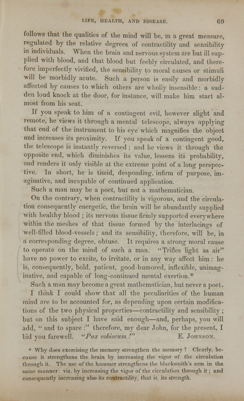 follows that the qualities of the mind will be, in a great measure, regulated by the relative degrees of contractility and sensibility in individuals. When the brain and nervous system are but ill sup- plied with blood, and that blood but feebly circulated, and there- fore imperfectly vivified, the sensibility to moral causes or stimuli will be morbidly acute. Such a person is easily and morbidly affected by causes to which others are wholly insensible: a sud- den loud knock at the door, for instance, will make him start al- most from his seat. If you speak to him of a contingent evil, however slight and remote, he views it through a mental telescope, always applying that end of the instrument to his eye which magnifies the object and increases its proximity. If you speak of a contingent good, the telescope is instantly reversed ; and he views it through the opposite end, which diminishes its value, lessens its probability, and renders it only visible at the extreme point of a long perspec- tive. In short, he is timid, desponding, infirm of purpose, im- aginative, and incapable of continued application. Such a man may be a poet, but not a mathematician. On the contrary, when contractility is vigorous, and the circula- tion consequently energetic, the brain will be abundantly supplied with healthy blood ; its nervous tissue firmly supported everywhere within the meshes of that tissue formed by the interlacings of well-filled blood-vessels; and its sensibility, therefore, will be, in a corresponding degree, obtuse. It requires a strong moral cause to operate on the mind of such a man. Trifies light as air have no power to excite, to irritate, or in any way affect him : he is, consequently, bold, patient, good-humored, inflexible, unimag- inative, and capable of long-continued mental exertion.* Such a man may become a great mathematician, but never a poet. I think I could show that all the peculiarities of the human mind are to be accounted for, as depending upon certain modifica- tions of the two physical properties—contractility and sensibility ; but on this subject I have said enough—and, perhaps, you will add, and to spare : therefore, my clear John, for the present, I bid you farewell. Pax vobiscum / E. Johnson. * Why does exercising the memory strengthen the memory 1 Clearly, be- cause it strengthens the brain by increasing the vigor of the circulation through it. The use of the hammer strengthens the blacksmith's arm in the same manner: viz. by increasing the vigor of the circulation through it; and consequently increasing also its contractility, that is, its strength.