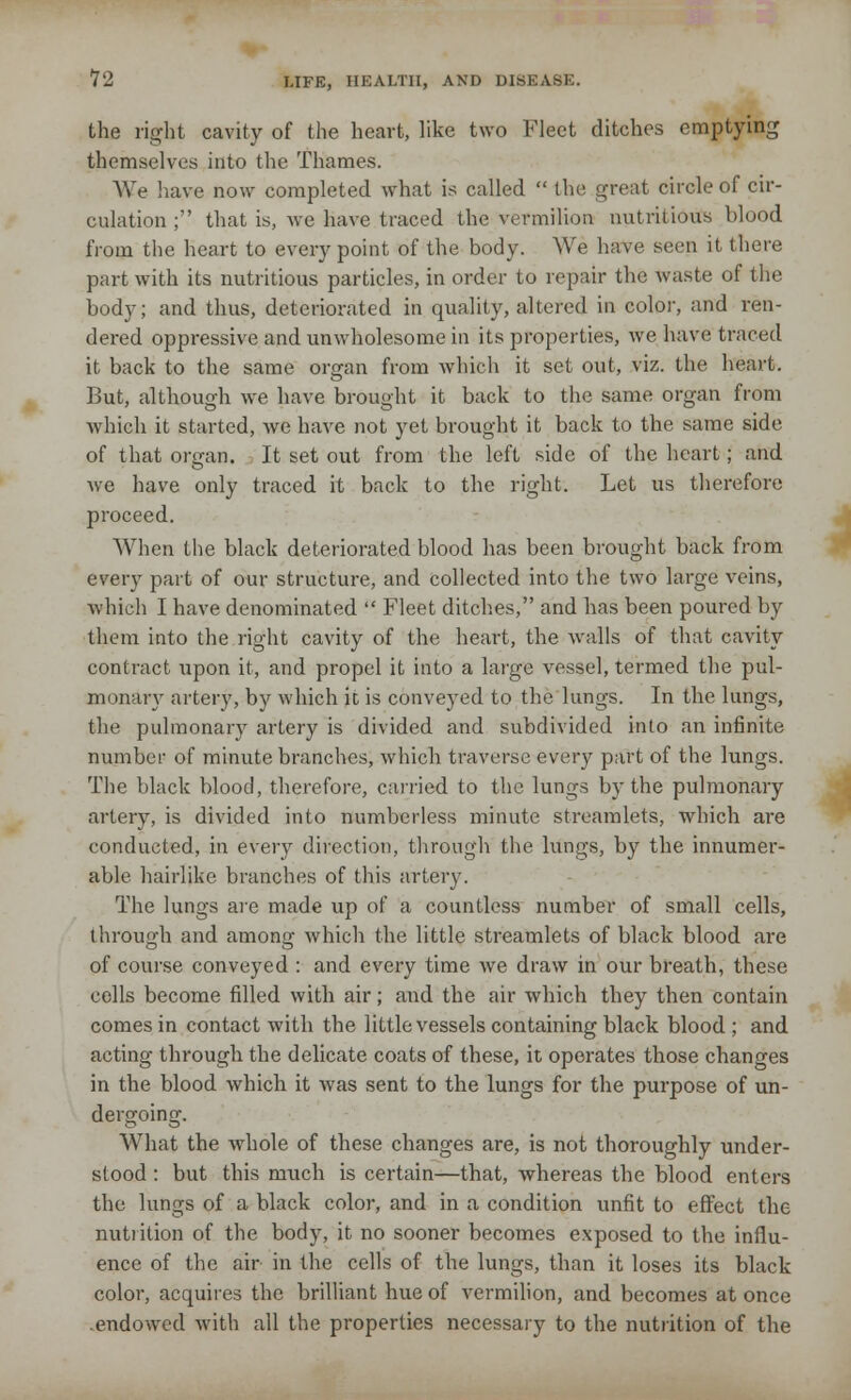 the right cavity of the heart, like two Fleet ditches emptying themselves into the Thames. We have now completed what is called the great circle of cir- culation ; that is, we have traced the vermilion nutritious blood from the heart to every point of the body. We have seen it there part with its nutritious particles, in order to repair the waste of the body; and thus, deteriorated in quality, altered in color, and ren- dered oppressive and unwholesome in its properties, we have traced it back to the same organ from which it set out, viz. the heart. But, although we have brought it back to the same organ from which it started, Ave have not yet brought it back to the same side of that organ. It set out from the left side of the heart; and we have only traced it back to the right. Let us therefore proceed. When the black deteriorated blood has been brought back from every part of our structure, and collected into the two large veins, which I have denominated Fleet ditches, and has been poured by them into the right cavity of the heart, the walls of that cavity contract upon it, and propel it into a large vessel, termed the pul- monary artery, by which it is conveyed to the lungs. In the lungs, the pulmonary artery is divided and subdivided into an infinite number of minute branches, which traverse every part of the lungs. The black blood, therefore, carried to the lungs by the pulmonary artery, is divided into numberless minute streamlets, which are conducted, in every direction, through the lungs, by the innumer- able hairlike branches of this artery. The lungs are made up of a countless number of small cells, through and amon«- which the little streamlets of black blood are of course conveyed : and every time we draw in our breath, these cells become filled with air; and the air which they then contain comes in contact with the little vessels containing black blood; and acting through the delicate coats of these, it operates those changes in the blood which it was sent to the lungs for the purpose of un- dergoing. What the whole of these changes are, is not thoroughly under- stood : but this much is certain—that, whereas the blood enters the lungs of a black color, and in a condition unfit to effect the nutrition of the body, it no sooner becomes exposed to the influ- ence of the air in the cells of the lungs, than it loses its black color, acquires the brilliant hue of vermilion, and becomes at once .endowed with all the properties necessary to the nutrition of the