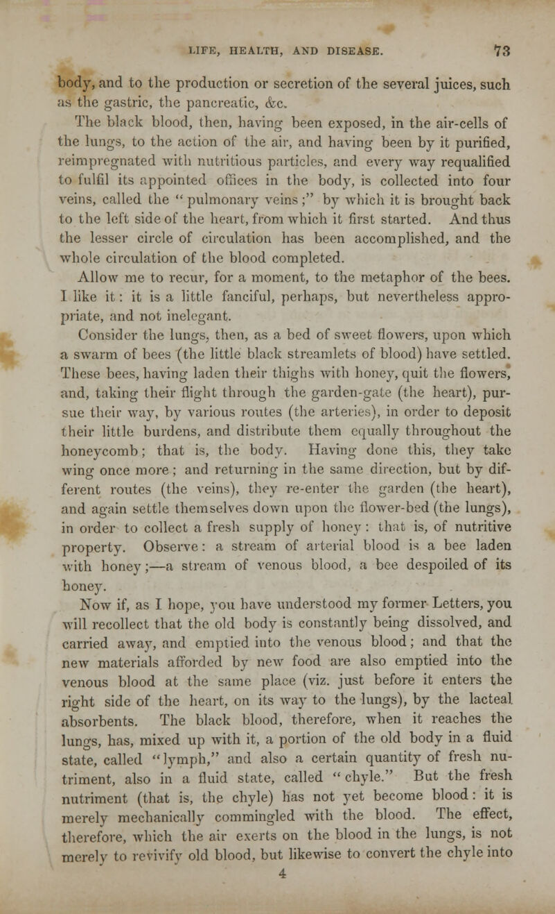 body, and to the production or secretion of the several juices, such as the gastric, the pancreatic, &c. The black blood, then, having been exposed, in the air-cells of the lungs, to the action of the air, and having been by it purified, reimpregnated with nutritious particles, and every way requalified to fulfil its appointed offices in the body, is collected into four veins, called the pulmonary veins; by which it is brought back to the left side of the heart, from which it first started. And thus the lesser circle of circulation has been accomplished, and the whole circulation of the blood completed. Allow me to recur, for a moment, to the metaphor of the bees. 1 like it: it is a little fanciful, perhaps, but nevertheless appro- priate, and not inelegant. Consider the lungs, then, as a bed of sweet flowers, upon which a swarm of bees (the little black streamlets of blood) have settled. These bees, having laden their thighs with honey, quit the flowers, and, taking their flight through the garden-gate (the heart), pur- sue their way, by various routes (the arteries), in order to deposit their little burdens, and distribute them equally throughout the honeycomb; that is, the body. Having done this, they take wing once more; and returning in the same direction, but by dif- ferent routes (the veins), they re-enter the garden (the heart), and again settle themselves down upon the flower-bed (the lungs), in order to collect a fresh supply of honey : that is, of nutritive property. Observe: a stream of arterial blood is a bee laden with honey;—a stream of venous blood, a bee despoiled of its honey. Now if, as I hope, you have understood my former Letters, you will recollect that the old body is constantly being dissolved, and carried away, and emptied into the venous blood; and that the new materials afforded by new food are also emptied into the venous blood at the same place (viz. just before it enters the right side of the heart, on its way to the lungs), by the lacteal absorbents. The black blood, therefore, when it reaches the lungs, has, mixed up with it, a portion of the old body in a fluid state, called lymph, and also a certain quantity of fresh nu- triment, also in a fluid state, called chyle. But the fresh nutriment (that is, the chyle) has not yet become blood: it is merely mechanically commingled with the blood. The effect, therefore, which the air exerts on the blood in the lungs, is not merely to revivify old blood, but likewise to convert the chyle into 4