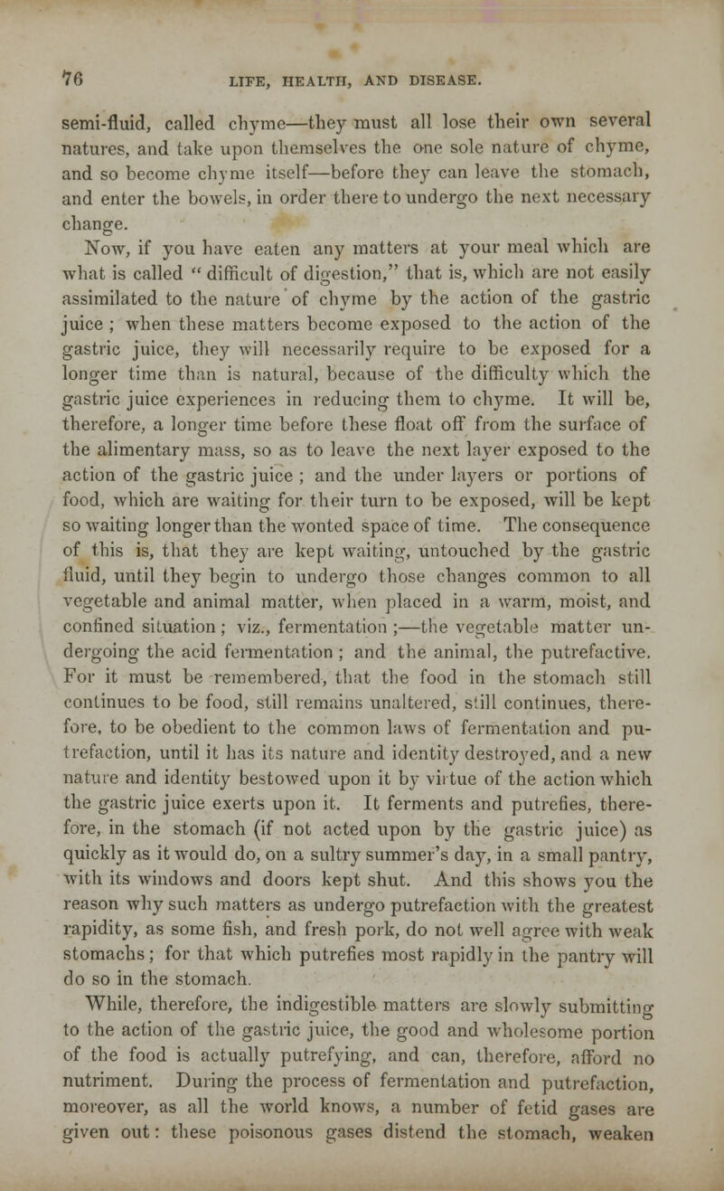 semi-fluid, called chyme—they must all lose their own several natures, and take upon themselves the one sole nature of chyme, and so become chyme itself—before they can leave the stomach, and enter the bowels, in order there to undergo the next necessary change. Now, if you have eaten any matters at your meal which are what is called  difficult of digestion, that is, which are not easily assimilated to the nature of chyme by the action of the gastric juice ; when these matters become exposed to the action of the gastric juice, they will necessarily require to be exposed for a longer time than is natural, because of the difficulty which the gastric juice experiences in reducing them to chyme. It will be, therefore, a longer time before these float off from the surface of the alimentary mass, so as to leave the next layer exposed to the action of the gastric juice ; and the under layers or portions of food, which are waiting for their turn to be exposed, will be kept so waiting longer than the wonted space of time. The consequence of this is, that they are kept waiting, untouched by the gastric fluid, until they begin to undergo those changes common to all vegetable and animal matter, when placed in a warm, moist, and confined situation ; viz., fermentation ;—the vegetable matter un- dergoing the acid fermentation ; and the animal, the putrefactive. For it must be remembered, that the food in the stomach still continues to be food, still remains unaltered, still continues, there- fore, to be obedient to the common laws of fermentation and pu- trefaction, until it has its nature and identity destroyed, and a new nature and identity bestowed upon it by virtue of the action which the gastric juice exerts upon it. It ferments and putrefies, there- fore, in the stomach (if not acted upon by the gastric juice) as quickly as it would do, on a sultry summer's day, in a small pantry, with its windows and doors kept shut. And this shows you the reason why such matters as undergo putrefaction with the greatest rapidity, as some fish, and fresh pork, do not well agree with weak stomachs; for that which putrefies most rapidly in the pantry will do so in the stomach. While, therefore, the indigestible matters are slowly submitting to the action of the gastric juice, the good and wholesome portion of the food is actually putrefying, and can, therefore, afford no nutriment. During the process of fermentation and putrefaction, moreover, as all the wrorld knows, a number of fetid gases are given out: these poisonous gases distend the stomach, weaken