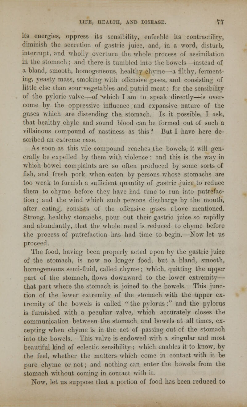 its energies, oppress its sensibility, enfeeble its contractility, diminish the secretion of gastric juice, and, in a word, disturb, interrupt, and wholly overturn the whole process of assimilation in the stomach; and there is tumbled into the bowels—instead of a bland, smooth, homogeneous, healthy chyme—a filthy, ferment- ing, yeasty mass, smoking with offensive gases, and consisting of little else than sour vegetables and putrid meat: for the sensibility of the pyloric valve—of 'which I am to speak directly—is over- come by the oppressive influence and expansive nature of the gases which are distending the stomach. Is it possible, I ask, that healthy chyle and sound blood can be formed out of such a villainous compound of nastiness as this? But I have here de- scribed an extreme case. As soon as this vile compound reaches the bowels, it will gen- erally be expelled by them with violence : and this is the way in which bowel complaints are so often produced by some sorts of fish, and fresh pork, when eaten by persons whose stomachs are too weak to furnish a sufficient quantity of gastric juice to reduce them to chyme before they have had time to run into putrefac- tion ; and the wind which such persons discharge by the mouth, after eating, consists of the offensive gases above mentioned. Strong, healthy stomachs, pour out their gastric juice so rapidly and abundantly, that the whole meal is reduced to chyme before the process of putrefaction has had time to begin.—Now let us proceed. The food, having been properly acted upon by the gastric juice of the stomach, is now no longer food, but a bland, smooth, homogeneous semi-fluid, called cl^me; which, quitting the upper part of the stomach, flows downward to the lower extremity— that part where the stomach is joined to the bowels. This junc- tion of the lower extremity of the stomach with the upper ex- tremity of the bowels is called  the pylorus: and the pylorus is furnished with a peculiar valve, which accurately closes the communication between the stomach and bowels at all times, ex- cepting when chyme is in the act of passing out of the stomach into the bowels. This valve is endowed with a singular and most beautiful kind of eclectic sensibility ; which enables it to know, by the feel, whether the matters which come in contact with it be pure chyme or not; and nothing can enter the bowels from the stomach without coming in contact with it. Now, let us suppose that a portion of food has been reduced to