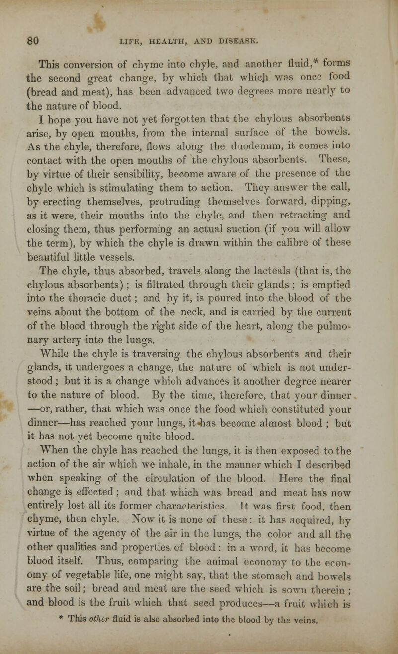 This conversion of chyme into chyle, and another fluid,* forms the second great change, by which that whieji was once food (bread and meat), has been advanced two degrees more nearly to the nature of blood. I hope you have not yet forgotten that the chylous absorbents arise, by open mouths, from the internal surface of the bowels. As the chyle, therefore, flows along the duodenum, it comes into contact with the open mouths of the chylous absorbents. These, by virtue of their sensibility, become aware of the presence of the chyle which is stimulating them to action. They answer the call, by erecting themselves, protruding themselves forward, dipping, as it were, their mouths into the chyle, and then retracting and closing them, thus performing an actual suction (if you will allow the term), by which the chyle is drawn within the calibre of these beautiful little vessels. The chyle, thus absorbed, travels along the lacteals (that is, the chylous absorbents) ; is filtrated through their glands ; is emptied into the thoracic duct; and by it, is poured into the blood of the veins about the bottom of the neck, and is carried by the current of the blood through the right side of the heart, along the pulmo- nary artery into the lungs. While the chyle is traversing the chylous absorbents and their glands, it undergoes a change, the nature of which is not under- stood ; but it is a change which advances it another degree nearer to the nature of blood. By the time, therefore, that your dinner —or, rather, that which was once the food which constituted your dinner—has reached your lungs, it«has become almost blood ; but it has not yet become quite blood. When the chyle has reached the lungs, it is then exposed to the action of the air which we inhale, in the manner which I described when speaking of the circulation of the blood. Here the final change is effected; and that which was bread and meat has now entirely lost all its former characteristics. It was first food, then chyme, then chyle. Now it is none of these: it has acquired, by virtue of the agency of the air in the lungs, the color and all the other qualities and properties of blood: in a word, it has become blood itself. Thus, comparing the animal economy to the econ- omy of vegetable life, one might say, that the stomach and bowels are the soil; bread and meat are the seed which is sown therein ; and blood is the fruit which that seed produces—a fruit which is * This other fluid is also absorbed into the blood by the veins.